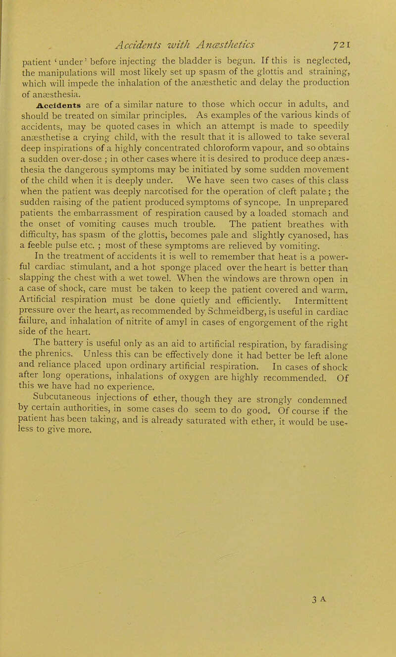 patient‘under’before injecting the bladder is begun. If this is neglected, the manipulations will most likely set up spasm of the glottis and straining, which will impede the inhalation of the anccsthetic and delay the production of antesthesia. iiccidents are of a similar nature to those which occur in adults, and should be treated on similar principles. As examples of the various kinds of accidents, may be quoted cases in which an attempt is made to speedily anaesthetise a crying child, with the result that it is allowed to take several deep inspirations of a highly concentrated chloroform vapour, and so obtains a sudden over-dose ; in other cases where it is desired to produce deep anaes- thesia the dangerous symptoms may be initiated by some sudden movement of the child when it is deeply under. We have seen two cases of this class when the patient was deeply narcotised for the operation of cleft palate; the sudden raising of the patient produced symptoms of syncope. In unprepared patients the embarrassment of respiration caused by a loaded stomach and the onset of vomiting causes much trouble. The patient breathes with difficulty, has spasm of the glottis, becomes pale and slightly cyanosed, has a feeble pulse etc. ; most of these symptoms are relieved by vomiting. In the treatment of accidents it is well to remember that heat is a power- ful cardiac stimulant, and a hot sponge placed over the heart is better than slapping the chest with a wet towel. When the windows are thrown open in a case of shock, care must be taken to keep the patient covered and warm. Artificial respiration must be done quietly and efficiently. Intermittent pressure over the heart, as I'ecommended by Schmeidberg, is useful in cardiac failure, and inhalation of nitrite of amyl in cases of engorgement of the right side of the heart. The battery is useful only as an aid to artificial respiration, by faradising the phrenics. Unless this can be effectively done it had better be left alone and reliance placed upon ordinary artificial respiration. In cases of shock after long operations, inhalations of oxygen are highly recommended. Of this we have had no experience. Subcutaneous injections of ether, though they are strongly condemned by certain authorities, in some cases do seem to do good. Of course if the patient has been taking, and is already saturated with ether, it would be use- less to give more.