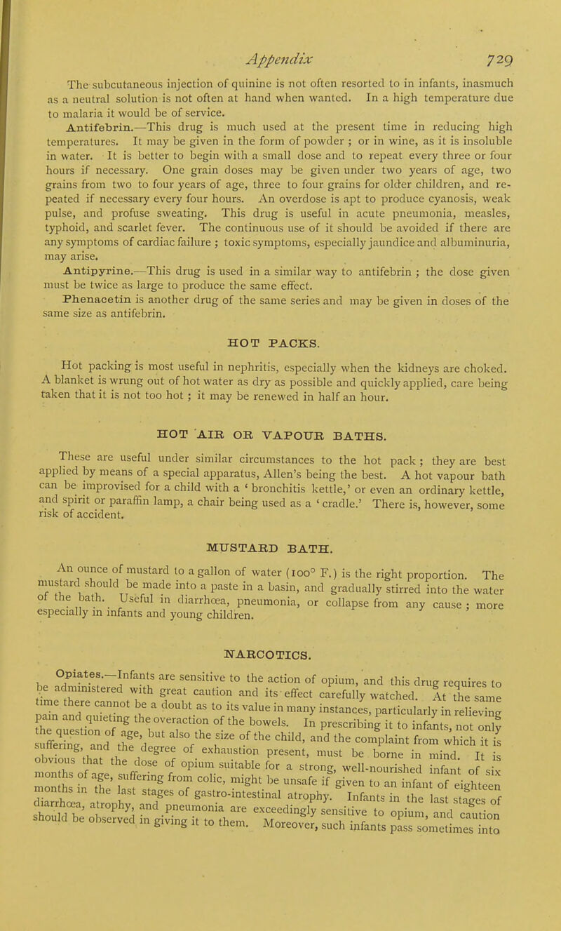 The subcutaneous injection of quinine is not often resorted to in infants, inasmuch as a neutral solution is not often at hand when wanted. In a high temperature due to malaria it would be of service. Antifebrin.—This drug is much used at the present time in reducing high temperatures. It may be given in the form of powder ; or in wine, as it is insoluble in water. It is better to begin with a small dose and to repeat every three or four hours if necessary. One grain doses may be given under two years of age, two grains from two to four years of age, three to four grains for older children, and re- peated if necessary every four hours. An overdose is apt to produce cyanosis, weak pulse, and profuse sweating. This drug is useful in acute pneumonia, measles, typhoid, and scarlet fever. The continuous use of it should be avoided if there are any symptoms of cardiac failure ; toxic symptoms, especially jaundice and albuminuria, may arise. Antipyrine.—This drug is used in a similar way to antifebrin ; the dose given must be twice as large to produce the same effect. Phenacetin is another drug of the same series and may be given in doses of the same size as antifebrin. HOT PACKS. Hot packing is most useful in nephritis, especially when the kidneys are choked. A blanket is wrung out of hot water as dry as possible and quickly applied, care being taken that it is not too hot; it may be renewed in half an hour. HOT AIR OB VAPOHR BATHS. These are useful under similar circumstances to the hot pack; they are best applied by means of a special apparatus, Allen’s being the best. A hot vapour bath can be improvised for a child with a ‘ bronchitis kettle,’ or even an ordinary kettle, and spirit or paraffin lamp, a chair being used as a ‘ cradle.’ There is, however, some risk of accident. MUSTARD BATH. An ounce of mustard to a gallon of water (ioo° F.) is the right proportion. The ^ ^ gradually stirred into the water ot the bath. Useful in diarrhoea, pneumonia, or collapse from any cause ; more especially m infants and young children. HARCOTICS. Opiates.-Infants are sensitive to the action of opium, and this drug requires to be administered with great caution and its effect carefully watched. At the same time there cannot be a doubt as to its value in many instances, particularly in reLv W 1 Tr‘T ■ “ '•> suSf and t‘S 1 of child, and the complaint from which it is ering and the degree of_ exhaustion present, must be borne in mind. It is months of Le^s!ff^ suitable for a strong, well-nourished infant of six