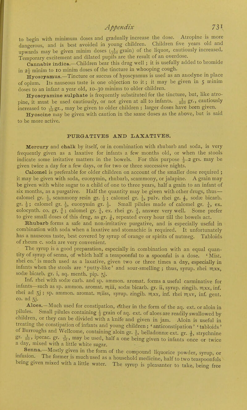 to begin with minimum closes and gradually increase the dose. Atropine is more dangerous, and is best avoided in young children. Children five years old and upwards may be given minim doses grain) of the liquor, cautiously increased. Temporary excitement and dilated pupils are the result of an overdose. Cannabis indica.—Children bear this drug well ; it is usefully added to bromide in z\ minim to lo minim doses of the tincture in whooping cough. Hyoscyamus.—Tincture or succus of hyoscyamus is used as an anodyne in place of opium. Its nauseous taste is one objection to it; it may be given in 5 minim doses to an infant a year old, 10-30 minims to older children. Hyoscyamine sulpbate is frequently substituted for the tincture, but, like atro- pine, it must be used cautiously, or not given at all to infants. ^ gr., cautiously increased to 575gr., may be given to older children ; larger doses have been given. Hyoscine may be given with caution in the same doses as the above, but is said to be more active. PUKGATIVES AND LAXATIVES. Mercury and chalk by itself, or in combination with rhubarb and soda, is very frequently given as a laxative for infants a few months old, or when the stools indicate some irritative matters in the bowels. For this purpose ^-2 grs. may be given twice a day for a few days, or for two or three successive nights. Calomel is preferable for older children on account of the smaller dose required ; it may be given with soda, euonymin, rhubarb, scammony, or jalapine. A grain may be given with white sugar to a child of one to three years, half a grain to an infant of six months, as a purgative. Half the quantity may be given with other drugs, thus— calomel gr. scammony resin gr. ^ ; calomel gr. pulv. rhei gr. sodte bicarb, gr. J; calomel gr. euonymin gr. Small pilules made of calomel gr. ex. Golocynth. co. gr. f; calomel gr. I-, ex. rhei gr. j|, answer very well. Some prefer to give small doses of this drug, as gr. repeated every hour till the bowels act. Rhubarb forms a safe and non-irritative purgative, and is especially useful in combination with soda when a laxative and stomachic is required. It unfortunately has a nauseous taste, best covered by syrup of orange or spirits of nutmeg. Tabloids of rheum c. soda are very convenient. The syrup is a good preparation, especially in combination with an equal quan- tity of syrup of senna, of which half a teaspoonful to a spoonful is a dose. ‘ Mist, rhei co. ’ is much used as a laxative, given two or three times a day, especially in infants when the stools are ‘ putty-like ’ and sour-sm.elling ; thus, syrup, rhei 7T|,xx, sodae bicarb, gr. i, aq. menth. pip. 5]. Inf. rhei with sodae carb. and sp. ammon. aromat. forms a useful carminative for infants such as sp. ammon. aromat. ui.iii, sodae bicarb, gr. ii, syrup, zingib. it\xx, inf. rhei ad 5j ; sp. ammon. aromat. in.iiss, syrup, zingib. tn.xx, inf. rhei tn.xv, inf. gent. CO. ad 5]. Aloes.—Much used for constipation, either in the form of the aq. ext. or aloin in pilules. Small pilules containing grain of aq. ext. of aloes are readily swallowed by children, or they can be divided with a knife and given in jam. Aloin is useful in treating the constipation of infants and young children; ‘ anticonstipation ’ ‘ tabloids ’ of Burroughs and Wellcome, containing aloin gr. i belladonnm ext. gr. strychnine g*- (To > ipecac, p. A , may be used, half a one being given to infants once or twice a day, mixed with a little white sugar. Senna.—Mostly given in the form of the compound liquorice powder, syrup, or mlusion. The former is much used as a household medicine, half to two teaspoonfuls being given mixed with a little water. The syrup is pleasanter to take, being free