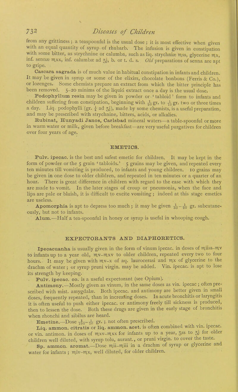 from any grittiness ; a teaspoonful is the usual close ; it is most effective when given with an ecjual quantity of syrup of rhubarb. The infusion is given in constipation with some bitter, as strychnine or calumba, such as liq. strychnia; irtss, glycerine ntx, inf. senna; ihxx, inf. calumba; ad 5j, b, or t. cl. s. Old preparations of senna are apt to gripe. Cascara sagrada is of much value in habitual constipation in infants and children. It may be given in syrup or some of the elixirs, chocolate bonbons (Ferris & Co.), or lozenges. Some chemists prepare an extract from which the bitter principle has been removed. 5-20 minims of the liquid extract once a day is the usual dose. Podophyllum resin may be given in powder or ‘ tabloid ’ form to infants and children suffering from constipation, beginning with gr. to gr. two or three times a day. Liq. podophylli (gr. j ad 5]), made by some chemists, is a useful preparation, and may be prescribed with strychnine, bitters, acids, or alkalies. Euhinat, Hunyadi Janos, Carlsbad mineral waters—a table-spoonful or more in warm water or milk, given before breakfast—are very useful purgatives for children over four years of age. EMETICS. Pulv. ipecac, is the best and safest emetic for children, It may be kept in the form of powder or the 5 grain ‘ tabloids.’ 5 grains may be given, and repeated every ten minutes till vomiting is produced, to infants and young children. 10 grains may be given in one dose to older children, and repeated in ten minutes or a quarter of an hour. There is great difference in children with regard to the ease with which they are made to vomit. In the later stages of croup or pneumonia, when the face and lips are pale or bluish, it is difficult to excite vomiting ; indeed at this stage emetics are useless. Apomorphia is apt to depress too much ; it may be given gr. subcutane- ously, but not to infants. Alum.—tialf a tea-spoonful in honey or syrup is useful in whooping cough. EXPECTOBAISTTS AND DIAPHORETICS. Ipecacuanha is usually given in the form of vinum ipecac, in doses of in.iiss-in.v to infants up to a year old, uiv-mxv to older children, repeated every two to four hours. It may be given with inv-x of aq. laurocerasi and mx of glycerine to the drachm of water ; or syrup pruni virgin, may be added. Vin. ipecac, is apt to lose its strength by keeping. Pulv. ipecac, co. is a useful expectorant (see Opium). Antimony.—Mostly given as vinum, in the same doses as vin. ipecac ; often pre- scribed with mist, amygdalse. Both ipecac, and antimony are better given in small doses, frequently repeated, than in increasing doses. In acute bronchitis or laryngitis it is often useful to push either ipecac, or antimony freely till sickness is produced, then to lessen the dose. Both these drugs are given in the early stage of bronchitis when rhonchi and sibilus are heard. Emetine.—Dose 3^0-gr. ; not often prescribed. Liq. ammon. citratis or liq. ammon. acet. is often combinerl with vin. ipecac, or vin. antimon. in doses of inxv-in.xx for infants up to a year, 5SS to 53 for older children well diluted, with syrup tolu, aurant., or pruni virgin, to cover the taste. Sp. ammon. aromat.—Dose in a drachm of syrup or glycerine and water for infants ; utiv-irtx, well diluted, for older children.