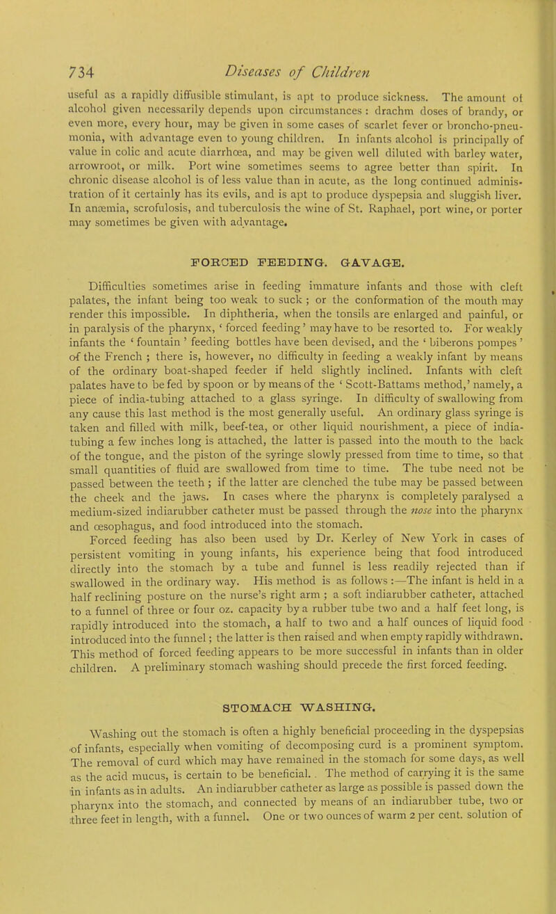 useful as a rapidly diffusible stimulant, is apt to produce sickness. The amount of alcohol given necessarily depends upon circumstances : drachm doses of brandy, or even more, every hour, may be given in some cases of scarlet fever or broncho-pneu- monia, with advantage even to young children. In infants alcohol is principally of value in colic and acute diarrhoea, and may be given well diluted with barley water, arrowroot, or milk. Port wine sometimes seems to agree better than spirit. In chronic disease alcohol is of less value than in acute, as the long continued adminis- tration of it certainly has its evils, and is apt to produce dyspepsia and sluggish liver. In aneemia, scrofulosis, and tuberculosis the wine of St. Raphael, port wine, or porter may sometimes be given with advantage. FORCED FEEDING. GA.VAGE. Difficulties sometimes arise in feeding immature infants and those with cleft palates, the infant being too weak to suck ; or the conformation of the mouth may render this impossible. In diphtheria, when the tonsils are enlarged and painful, or in paralysis of the pharynx, ‘ forced feeding’ may have to be resorted to. For weakly infants the ‘ fountain ’ feeding bottles have been devised, and the ‘ biberons pompes ’ of the French ; there is, however, no difficulty in feeding a weakly infant by means of the ordinary boat-shaped feeder if held slightly inclined. Infants with cleft palates have to be fed by spoon or by means of the ‘ Scott-Battams method,’ namely, a piece of india-tubing attached to a glass syringe. In difficulty of swallowing from any cause this last method is the most generally useful. An ordinary glass syringe is taken and filled with milk, beef-tea, or other liquid nourishment, a piece of india- tubing a few inches long is attached, the latter is passed into the mouth to the back of the tongue, and the piston of the syringe slowly pressed from time to time, so that small quantities of fluid are swallowed from time to time. The tube need not be passed between the teeth ; if the latter are clenched the tube may be passed between the cheek and the jaws. In cases where the pharynx is completely paralysed a medium-sized indiarubber catheter must be passed through the nose into the pharynx and oesophagus, and food introduced into the stomach. Forced feeding has also been used by Dr. Kerley of New York in cases of persistent vomiting in young infants, his experience being that food introduced directly into the stomach by a tube and funnel is less readily rejected than if swallowed in the ordinary way. His method is as follows :—The infant is held in a half reclining posture on the nurse’s right arm ; a soft indiarubber catheter, attached to a funnel of three or four oz. capacity by a rubber tube two and a half feet long, is rapidly introduced into the stomach, a half to two and a half ounces of liquid food introduced into the funnel; the latter is then raised and when empty rapidly withdrawn. This method of forced feeding appears to be more successful in infants than in older children. A preliminary stomach washing should precede the first forced feeding. STOMACH WASHING. Washing out the stomach is often a highly beneficial proceeding in the dyspepsias •of infants, especially when vomiting of decomposing curd is a prominent symptom. The removal of curd which may have remained in the stomach for some days, as well as the acid mucus, is certain to be beneficial.. The method of carrying it is the same in infants as in adults. An indiarubber catheter as large as possible is passed down the pharynx into the stomach, and connected by means of an indiarubber tube, two or three feet in length, with a funnel. One or two ounces of warm 2 per cent, solution of