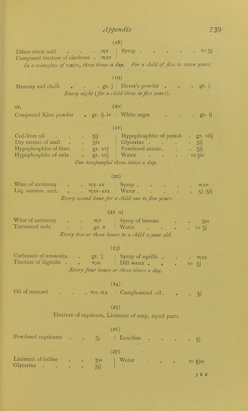 (18) Dilute nitric acid . . . lav j Syrup to 5j Compound tincture of cinchona . uixv i In a 7vinf.glass of ivalcr, three times a day. For a child of five to seven years. (19) Mercury and chalk . . • gr-j | Dover’s powder . . • gr-j Every night {for a child three to five years). or, (20) Compound Kino powder . gr. ij-iv | White sugar . . ■ gr- ij Cod-liver oil Dry extract of malt Hypophosphite of lime. Hypophosphite of soda (21) §ij I Hypophosphite of potash 5iv Glycerine . . gr. xvj I Powdered acacia. . gr. xvj I Water One teaspoonful three times a day. . gr. viij • 5ij • sy to ^iv (22) Wine of antimony . . iii.x-xx ' Syrup ..... ni,xv. Liq. ammon. acet. . . ttlxv-xxx Water ..... 5j-5ij Every second hour for a child one to five years. (22 A) Wine of antimony . . iitv | Syrup of lemons . . 5SS Tartarated soda . . gr. v | Water . . . . to 5] Every two or three hours to a child a year old. (23) Carbonate of ammonia . gr. j ! Syrup of squills . . . iii.xx Tincture of digitalis . . ui.ss I Dill water ... to 5j Every four hours or three times a day. (24) Oil of mustard . . . ni,v-)4x I Camphorated oil. . . ?j (25) Tincture of capsicum, Liniment of soap, equal parts (26) Powdered capsicums • 5j Lanoline (27) Liniment of iodine iss Water Glycerine 5ij • 1) to 5Jss 3 B 2