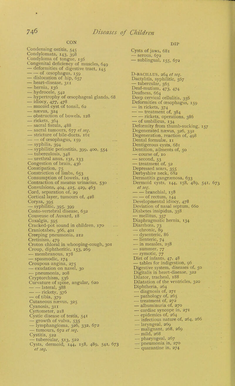 CON Condensing ostitis, 545 Condylonmta, 143, 398 Condyloma of tongue, 156 Congenital deficiency of muscles, 649 — deformities of digestive tract, 145 of oesophagus, 159 — dislocation of hip, 657 — heart-disease, 311 — hernia, 136 — hydrocele, 542 — hypertrophy of oesophageal glands, 68 — idiocy, 477, 478 — mucoid cyst of tonsil, 62 — nsevus, 324 — obstruction of bowels, 128 — rickets, 364 — sacral fistula, 488 — sacral tumours, 677 el seq. — stricture of bile-ducts, 161 of oesophagus, 159 — syphilis, 394 — syphilitic periostitis, 399, 400, 554 — tuberculosis, 348 — urethral anus, 131, 133 Congestion of brain, 436 Constipation, 75 Constriction of limbs, 653 Consumption of bowels, 125 Contraction of meatus urinarius, 530 Convulsions, 404, 425, 429, 463 Cord, separation of, 29 Cortical layer, tumours of, 428 Coryza, 395 — syphilitic, 395, 399 Costo-vertebral disease, 632 Couveuse of Auvard, 18 Coxalgia, 595 Cracked-pot sound in children, 170 — Craniotabes, 366, 401 Creeping pneumonia, 212 Cretinism, 479 Croton chloral in whooping-cough, 301 Croup, diphtheritic, 153, 269 — membranous, 178 — spasmodic, 174 Croupous angina, 275 — exudation on navel, 30 — pneumonia, 208 Cryptorchism, 536 Curvature of spine, angular, 620 lateral, 388 rickety, 376 — of tibia, 379 Cutaneous nsevus, 325 Cyanosis, 311 Cyrtometer, 218 Cystic disease of testis, 541 — growth of vulva, 535 — lymphangioma, 326, 332, 672 — tumours, 672 el seq. Cystitis, 522 — tubercular, 513, 522 Cysts, dermoid, 144, 158, 489, 541, 673 el seq. DIP Cysts of jaws, 681 — serous, 672 — sublingual, 155, 672 D-bacillus, 264 et seq. Dactylitis, syphilitic, 567 — tubercular, 565 Deaf-mutism, 474, 474 Deafness, 664 Deep cervical cellulitis, 356 Deformities of oesophagus, 159 — in rickets, 374 treatment of, 384 rickets, operations, 386 — of umbilicus, 134 Deformity from thumb-sucking, 157 Degenerated neevus, 326, 332 Degeneration, reaction of, 498 Dental formulae, ii Dentigerous cysts, 681 Dentition, ailments of, 50 — course of, 10 — second, 53 — treatment of, 52 Depressed scars, 355 Derbyshire neck, 682 Dermatitis gangraenosa, 633 Dermoid cysts, 144, 158, 489, 541, 673 et seq. branchial, 158 of rectum, 144 Developmental idiocy, 478 Deviation of nasal septum, 660 Diabetes insipidus, 358 — mellitus, 357 Diaphragmatic hernia, 134 Diarrhoea, 73 — chronic, 89 — dysenteric, 86 — lienteric, 74 — in measles, 258 — summer, 77 — zymotic, 77 Diet of infants, 47, 48 — tables for indigestion, 96 Digestive system, diseases of, 50 Digitalis in heart-disease, 322 Dilator, tracheal, 188 Dilatation of the ventricles, 320 Diphtheria, 264 — diagnosis of, 271 — pathology of, 265 — treatment of, 272 — albuminuria of, 270 — cardiac syncope in, 271 — epidemics of, 264 •— infectious nature of, 264, 266 — laryngeal, 269 — malignant, 268, 269 •— mild, 268 — pharyngeal, 267 — pneumonia in, 270 — quarantine in, 274