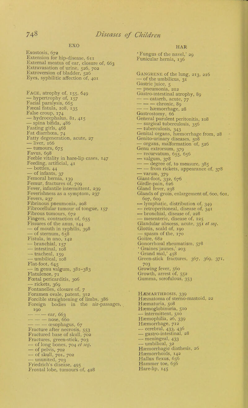 EXO Exostosis, 672 Extension for hip-disease, 611 External meatus of ear, closure of, 663 Extravasation of urine, 526, 702 Extroversion of bladder, 526 Eyes, syphilitic affection of, 401 Face, atrophy of, 155, 649 — hypertrophy of, 157 Facial paralysis, 665 Faecal fistula, 108, 135 False croup, 174 — hydrocephalus, 81, 415 — spina bifida, 486 Fasting girls, 468 Fat diarrhoea, 74 Fatty degeneration, acute, 27 — liver, 166 — tumours, 675 Favus, 698 Feeble vitality in hare-lip cases, 147 Feeding, artificial, 41 — bottles, 44 — of infants, 37 Femoral hernia, 139 Femur, fractures of, 709 Fever, infantile intermittent, 239 Feverishness as a symptom, 237 Fevers, 237 Fibrinous pneumonia, 208 Fibrocellular tumour of tongue, 157 Fibrous tumours, 672 Fingers, contraction of, 655 Fissures of the anus, 144 — of mouth in syphilis, 398 — of sternum, 658 Fistula, in ano, 142 — branchial, 157 — intestinal, 108 — tracheal, 159 — umbilical, 108 Flat-foot, 645 — in genu valgum, 381-383 Flatulence, 71 Foetal pericarditis, 306 — rickets, 369 Fontanelles, closure of, 7 Foramen ovale, patent, 3x2 Forcible straightening of limbs, 386 Foreign bodies in the air-passages, 190 — ear, 663 nose, 660 oesophagus, 67 Fracture after necrosis, 553 Fractured base of skull, 702 Fractures, green-stick, 703 — of long bones, 704 et seq. — of pelvis, 702 — of skull, 701, 702 — ununited, 703 Friedrich’s disease, 495 Frontal lobe, tumours of, 428 HAR ‘ Fungus of the navel,’ 29 Funicular hernia, 136 Gangrene of the lung, 213, 216 — of the umbilicus, 31 Gastric juice, 5 — pneumonia, 212 Gastro-intestinal atrophy, 89 catarrh, acute, 77 chronic, 89 haemorrhage, 28 Gastrostomy, 66 General purulent peritonitis, 108 — surgical tuberculosis, 356 — tuberculosis, 343 Genital organs, haemorrhage from, 28 Genito-urinary diseases, 508 — organs, malformation of, 526 Genu extrorsum, 379 •— recurvatum, 655, 656 — valgum, 378 degree of, to measure, 385 from rickets, appearance of, 378 — varum, 379 Giant-foot, 332, 676 Girdle-pain, 626 Gland fever, 238 Glands of groin, enlargement of, 600, 601, 607, 609 — lymphatic, distribution of, 349 ■— retroperitoneal, disease of, 341 — bronchial, disease of, 228 — mesenteric, disease of, 125 Glandular abscess, acute, 351 ei seq. Glottis, scald of, 190 — spasm of the, 170 Goitre, 682 Gonorrhoeal rheumatism, 578 ‘ Graines jaunes,’ 203 ‘ Grand mal,’ 458 Green-stick fractures, 367, 369, 371, 703 Growing fever, 560 Growth, arrest of, 552 Gumma, scrofulous, 353 H^emarthrosis, 339 Hsematoma of sterno-mastoid, 22 Haematuria, 508 Haemoglobinuria, 510 — intermittent, 510 Haemophilia, 26, 339 Haemorrhage, 712 — cerebral, 433, 436 — gastro-intestinal, 28 — meningeal, 433 — umbilical, 32 Haemorrhagic diathesis, 26 Haemorrhoids, 142 Hallux flexus, 656 Hammer toe, 656 Hare-lip, 145
