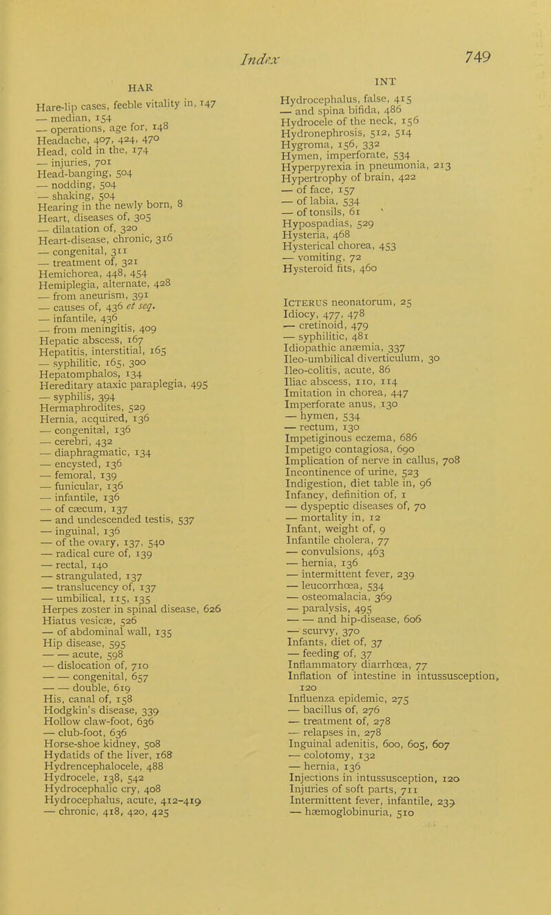 HAR Hare-lip cases, feeble vitality in, T47 — median, 154 — operations, age for, 148 Headache, 407, 424, 470 Head, cold in the, 174 — injuries, 701 Head-banging, 504 — nodding, 504 — shaking, 504 Hearing in the newly born, 8 Heart, diseases of, 305 — dilatation of, 320 Heart-disease, chronic, 316 — congenital, 311 — treatment of, 321 Hemichorea, 448, 454 Hemiplegia, alternate, 428 — from aneurism, 391 — causes of, 436 et seq. — infantile, 436 — from meningitis, 409 Hepatic abscess, 167 Hepatitis, interstitial, 165 — syphilitic, 165, 300 Hepatomphalos, 134 Hereditary ataxic paraplegia, 495 — syphilis, 394 Hermaphrodites, 529 Hernia, acquired, 136 — congenital, 136 — cerebri, 432 — diaphragmatic, 134 — encysted, 136 — femoral, 139 — funicular, 136 — infantile, 136 — of caecum, 137 — and undescended testis, 537 — inguinal, 136 — of the ovary, 137, 540 — radical cure of, 139 — rectal, 140 — strangpilated, 137 — translucency of, 137 — umbilical, 115, 135 Herpes zoster in spinal disease, 626 Hiatus vesicas, 526 — of abdominal wall, 135 Hip disease, 595 acute, 598 — dislocation of, 710 congenital, 657 double, 619 His, canal of, 158 Hodgkin’s disease, 339 Hollow claw-foot, 636 — club-foot, 636 Horse-shoe kidney, 508 Hydatids of the liver, 168 Hydrencephalocele, 488 Hydrocele, 138, 542 Hydrocephalic cry, 408 Hydrocephalus, acute, 412-419 — chronic, 418, 420, 425 INT Hydrocephalus, false, 415 — and spina bifida, 486 Hydrocele of the neck, 156 Hydronephrosis, 512, 514 Hygroma, 156, 332 Hymen, imperforate, 534 Hyperpyrexia in pneumonia, 213 Hypertrophy of brain, 422 — of face, 157 — of labia, 534 — of tonsils, 61 Hypospadias, 529 Hysteria, 468 Hysterical chorea, 453 — vomiting, 72 Hysteroid fits, 460 Icterus neonatorum, 25 Idiocy, 477, 478 — cretinoid, 479 — syphilitic, 481 Idiopathic anaemia, 337 Ileo-umbilical diverticulum, 30 Ileo-colitis, acute, 86 Iliac abscess, no, 114 Imitation in chorea, 447 Imperforate anus, 130 — hymen, 534 — rectum, 130 Impetiginous eczema, 686 Impetigo contagiosa, 690 Implication of nerve in callus, 708 Incontinence of urine, 523 Indigestion, diet table in, 96 Infancy, definition of, i — dyspeptic diseases of, 70 — mortality in, 12 Infant, weight of, 9 Infantile cholera, 77 — convulsions, 463 — hernia, 136 — intermittent fever, 239 — leucorrhoea, 534 — osteomalacia, 369 — paralysis, 495 and hip-disease, 606 — scurvy, 370 Infants, diet of, 37 — feeding of, 37 Inflammatory diarrhoea, 77 Inflation of intestine in intussusception, 120 Influenza epidemic, 275 — bacillus of, 276 — treatment of, 278 — relapses in, 278 Inguinal adenitis, 600, 605, 607 — colotomy, 132 — hernia, 136 Injections in intussusception, 120 Injuries of soft parts, 711 Intermittent fever, infantile, 239 — haemoglobinuria, 510