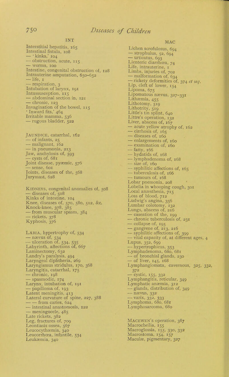 INT Interstitial hepatitis, 165 Intestinal fistula, 108 — ‘ kinks,’ 104 — obstruction, acute, 115 — worms, 100 Intestine, congenital obstruction of, 128 Intrauterine amputation, 650-652 — life, I — respiration, 3 Intubation of larynx, 191 Intussusception, 115 — abdominal section in, 121 — chronic, 123 Invagination of the bowel, 115 ‘ Inward fits,’ 464 Irritable mamma, 536 — rugous bladder, 522 Jaundice, catarrhal, 162 — of infants, 25 — malignant, 162 — in pneumonia, 213 Jaw, anchylosis of, 593 — cysts of, 681 Joint disease, pysemic, 576 — sense, 601 Joints, diseases of the, 568 Jurymasl, 628 Kidneys, congenital anomalies of, 508 — diseases of, 508 Kinks of intestine, 104 Knee, diseases of, 570, 580, 512, &c. Knock-knee, 378, 385 — from muscular spasm, 384 — rickets, 378 Kyphosis, 376 Labia, hypertrophy of, 534 — nsevus of, 534 — ulceration of, 534, 535 Labyrinth, affections of, 667 Laminectomy, 632 Landry’s paralysis, 494 Laryngeal diphtheria, 269 Laryngismus stridulus, 170, 368 Laryngitis, catarrhal, 175 — chronic, 198 — spasmodic, 174 Larynx, intubation of, 191 — papilloma of, 193 Latent meningitis, 413 Lateral curvature of spine, 227, 388 from caries, 624 — intestinal anastomosis, 122 — meningocele, 485 Late rickets, 382 Leg, fractures of, 709 Leontiasis ossea, 567 Leucocythaemia, 340 Leucorrhoea, infantile, 534 Leukaemia, 340 MAC Lichen scrofulosus, 694 — strophulus, 52, 694 —• urticatus, 693 Lienteric diarrhoea, 74 Life, intrauterine, i Limbs, injuries of, 702 — malformation of, 634 — rickety deformities of, 374 et seq. Lip, cleft of lower, 154 Lipoma, 675 Lipomatous naevus, 327-221 Lithaemia, 435 Lithotomy, 519 Lithotrity, 519 Little’s tin splint, 640 Littre’s operation, 132 Liver, abscess of, 167 — acute yellow atrophy of, 162 — cirrhosis of, 165 — diseases of, 160 — enlargements of, 160 — examination of, 160 — fatty, 166 — hydatids of, 168 — lymphadenoma of, 168 — size of, 160 — syphilitic affections of, 165 — tuberculosis of, 166 — tumours of, 168 Lobar pnemonia, 208 Lobelia in whooping cough, 301 Local anaesthesia, 715 Loss of blood, 712 Ludwig's angina, 356 Lumbar colotomy, 132 Lungs, abscess of, 216 — caseation of the, 199 — chronic tuberculosis of, 231 — collapse of, 195 — gangrene of, 213, 216 — syphilitic affections of, 399 — vital capacity of, at different ages, 4 Lupus, 352, 699 — hypertrophicus, 353 Lymphadenoma, 680, 68r — of bronchial glands, 230 — of liver, 145, 168 Lymphangiomata, cavernous, 325, 332, 372 — cystic, 155, 332 Lymphangitis, reticular, 349 Lymphatic anaemia, 312 — glands, distribution of, 349 — naevus, 332 — varix, 332, 333 Lymphoma, 680, 681 Lymphosarcoma, 680 Macewen’s operation, 387 Macrocheilia, 155 Macroglossia, 155, 330, 332 Macrostoma, 154, 157 Maculae, pigmentary, 327