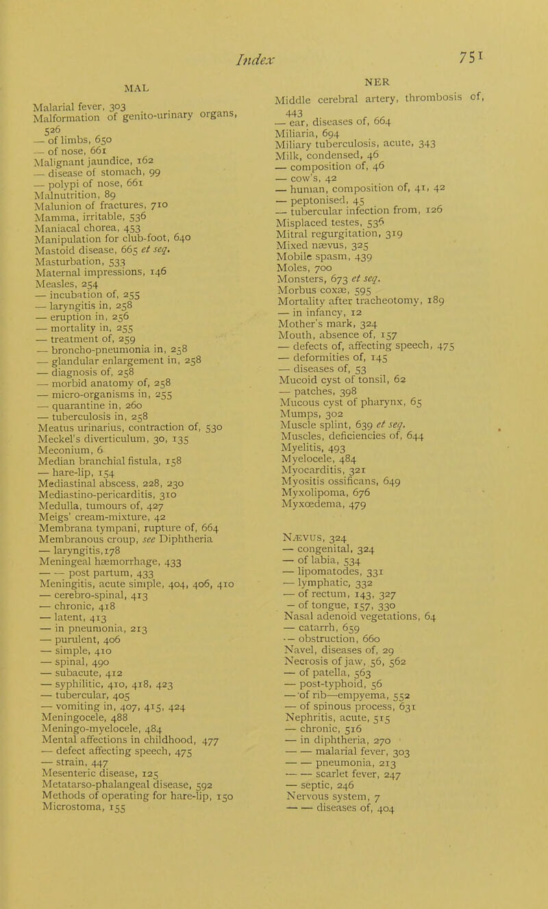 MAL Malarial fever, 303 , Malformation of genito-urinary organs, 526 — of limbs, 650 — of nose, 66r Malignant jaundice, 162 — disease of stomach, 99 — polypi of nose, 661 Malnutrition, 89 Malunion of fractures, 710 Mamma, irritable, 536 Maniacal chorea, 453 Manipulation for club-foot, 640 Mastoid disease, 665 et seq. Masturbation, 533 Maternal impressions, 146 Measles, 254 — incubation of, 255 — laryngitis in, 258 — eruption in, 256 — mortality in, 255 — treatment of, 259 — broncho-pneumonia in, 258 — glandular enlargement in, 258 — diagnosis of, 258 — morbid anatomy of, 258 — micro-organisms in, 255 — quarantine in, 260 — tuberculosis in, 258 Meatus urinarius, contraction of, 530 Meckel's diverticulum, 30, 135 Meconium, 6 Median branchial fistula, 158 — hare-lip, 154 Mediastinal abscess, 228, 230 Mediastino-pericarditis, 310 Medulla, tumours of, 427 Meigs’ cream-mixture, 42 Membrana tympani, rupture of, 664 Membranous croup, see Diphtheria — laryngitis, 178 Meningeal haemorrhage, 433 post partum, 433 Meningitis, acute simple, 404, 406, 410 — cerebro-spinal, 413 — chronic, 418 — latent, 413 — in pneumonia, 213 — purulent, 406 — simple, 410 — spinal, 490 — subacute, 412 — syphilitic, 410, 418, 423 — tubercular, 405 — vomiting in, 407, 415, 424 Meningocele, 488 Meningo-myelocele, 484 Mental affections in childhood, 477 — defect affecting speech, 475 — strain, 447 Mesenteric disease, 125 Metatarso-phalangeal disease, 592 Methods of operating for hare-lip, 150 Microstoma, 155 NER Middle cerebral artery, thrombosis of, 443 — ear, diseases of, 664 Miliaria, 694 Miliary tuberculosis, acute, 343 Milk, condensed, 46 — composition of, 46 — cow’s, 42 — human, composition of, 41. 42 — peptonised, 45 — tubercular infection from, 126 Misplaced testes, 536 Mitral regurgitation, 319 Mixed naevus, 325 Mobile spasm, 439 Moles, 700 Monsters, 673 et seq. Morbus coxae, 595 Mortality after tracheotomy, 189 — in infancy, 12 Mother’s mark, 324 Mouth, absence of, 157 — defects of, affecting speech, 475 — deformities of, 145 — diseases of, 53 Mucoid cyst of tonsil, 62 — patches, 398 Mucous cyst of pharynx, 65 Mumps, 302 Muscle splint, 639 et seq. Muscles, deficiencies of, 644 Myelitis, 493 Myelocele, 484 Myocarditis, 321 Myositis ossificans, 649 Myxolipoma, 676 Myxoedema, 479 N.'EVUS, 324 — congenital, 324 — of labia, 534 — lipomatodes, 331 — lymphatic, 332 — of rectum, 143, 327 — of tongue, 157, 330 Nasal adenoid vegetations, 64 — catarrh, 659 ■— obstruction, 660 Navel, diseases of, 29 Necrosis of jaw, 56, 562 — of patella, 563 — post-typhoid, 56 — 'of rib—empyema, 552 — of spinous process, 631 Nephritis, acute, 515 — chronic, 516 — in diphtheria, 270 malarial fever, 303 pneumonia, 213 scarlet fever, 247 — septic, 246 Nervous system, 7 diseases of, 404