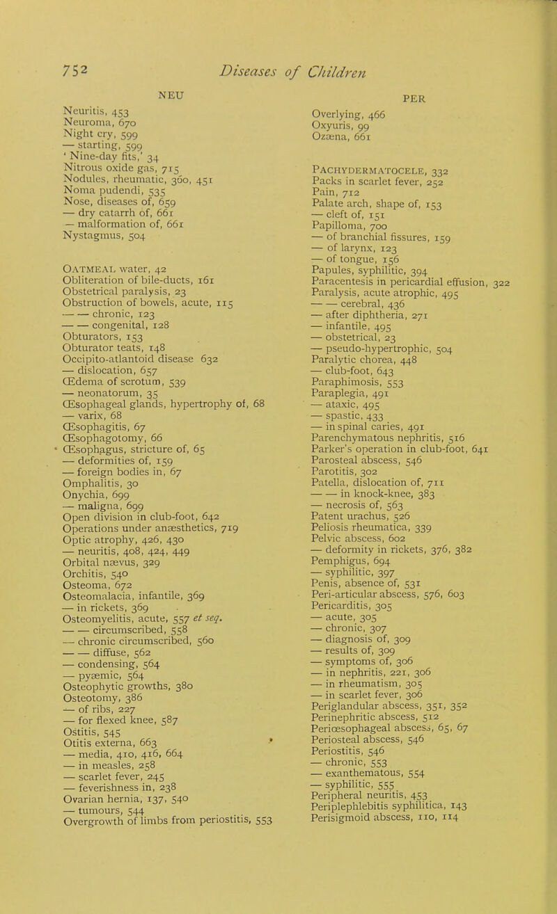 NEU PER Neuritis, 453 Neuroma, 670 Night cry, 599 — starting, 599 ‘ Nine-day fits,’ 34 Nitrous oxide gas, 715 Nodules, rheumatic, 360, 451 Noma pudendi, 535 Nose, diseases of, 659 — dry catarrh of, 661 — malformation of, 661 Nystagmus, 504 Oatmeal water, 42 Obliteration of bile-ducts, 161 Obstetrical paralysis, 23 Obstruction of bowels, acute, 115 chronic, 123 congenital, 128 Obturators, 153 Obturator teats, 148 Occipito-atlantoid disease 632 — dislocation, 657 CEdema of scrotum, 539 — neonatorum, 35 OEsophageal glands, hypertrophy of, 68 — varix, 68 (Esophagitis, 67 (Esophagotomy, 66 • (Esophagus, stricture of, 65 — deformities of, 159 — foreign bodies in, 67 Omphalitis, 30 Onychia, 699 — maligna, 699 Open division in club-foot, 642 Operations under anaesthetics, 719 Optic atrophy, 426, 430 — neuritis, 408, 424, 449 Orbital nasvus, 329 Orchitis, 540 Osteoma, 672 Osteomalacia, infantile, 369 — in rickets, 369 Osteomyelitis, acute, 557 et seq. circumscribed, 558 — chronic circumscribed, 560 diffuse, 562 — condensing, 564 — pyaemic, 564 Osteophytic growths, 380 Osteotomy, 386 ^ of ribs, 227 — for flexed knee, 587 Ostitis, 545 Otitis externa, 663 — media, 410, 416, 664 — in measles, 258 — scarlet fever, 245 — feverishness in, 238 Ovarian hernia, 137, 540 — tumours, 544 Overgrowth of limbs from periostitis, 553 Overlying, 466 Oxyuris, 99 Ozaena, 661 Pachydermatocele, 332 Packs in scarlet fever, 252 Pain, 712 Palate arch, shape of, 153 — cleft of, 151 Papilloma, 700 — of branchial fissures, 159 — of larynx, 123 — of tongue, 156 Papules, syphilitic, 394 Paracentesis in pericardial effusion, 322 Paralysis, acute atrophic, 495 cerebral, 436 — after diphtheria, 271 — infantile, 495 — obstetrical, 23 — pseudo-hypertrophic, 504 Paralytic chorea, 448 — club-foot, 643 Paraphimosis, 553 Paraplegia, 491 — ataxic, 495 — spastic, 433 — in spinal caries, 491 Parenchymatous nephritis, 516 Parker’s operation in club-foot, 641 Parosteal abscess, 546 Parotitis, 302 Patella, dislocation of, 711 in knock-knee, 383 — necrosis of, 563 Patent urachus, 526 Peliosis rheumatica, 339 Pelvic abscess, 602 — deformity in rickets, 376, 382 Pemphigus, 694 — syphilitic, 397 Penis, absence of, 531 Peri-articular abscess, 576, 603 Pericarditis, 305 — acute, 305 — chronic, 307 — diagnosis of, 309 — results of, 309 — symptoms of, 306 — in nephritis, 221, 306 — in rheumatism, 305 — in scarlet fever, 306 Periglandular abscess, 351, 352 Perinephritic abscess, 512 Perioesophageal abscess, 65, 67 Periosteal abscess, 546 Periostitis, 546 — chronic, 553 — exanthematous, 554 — syphilitic, 555 Peripheral neuritis, 453 Periplephlebitis syphilitica, 143 Perisigmoid abscess, no, 114