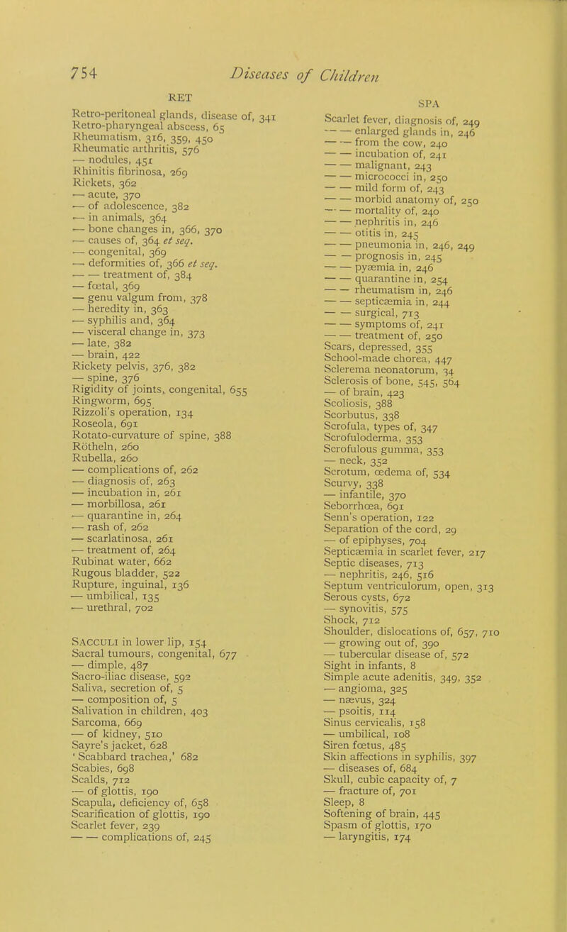 RET Retro-peritoneal glands, disease of, 341 Retro-pharyngeal abscess, 65 Rheumatism, 316, 359, 450 Rheumatic arthritis, 576 — nodules, 451 Rhinitis fibrinosa, •Bdp Rickets, 362 ■— acute, 370 — of adolescence, 382 ■— in animals, 364 — bone changes in, 366, 370 '— causes of, 364 et seq. ■— congenital, 369 —• deformities of, 366 et seq. treatment of, 384 — foetal, 369 — genu valgum from, 378 — heredity in, 363 — syphilis and, 364 — visceral change in, 373 — late, 382 — brain, 422 Rickety pelvis, 376, 382 — spine, 376 Rigidity of joints, congenital, 655 Ringworm, 695 Rizzoli’s operation, 134 Roseola, 691 Rotato-curvature of spine, 388 Rotheln, 260 Rubella, 260 — complications of, 262 — diagnosis of, 263 — incubation in, 261 — morbillosa, 261 — quarantine in, 264 •— rash of, 262 — scarlatinosa, 261 •— treatment of, 264 Rubinat water, 662 Rugous bladder, 522 Rupture, ingruinal, 136 — umbilical, 135 •— urethral, 702 Sacculi in lower lip, 154 Sacral tumours, congenital, 677 — dimple, 487 Sacro-iliac disease, 592 Saliva, secretion of, 5 — composition of, 5 Salivation in children, 403 Sarcoma, 669 — of kidney, 510 Sayre’s jacket, 628 ■ Scabbard trachea,' 682 Scabies, 698 Scalds, 712 — of glottis, 190 Scapula, deficiency of, 658 Scarification of glottis, 190 Scarlet fever, 239 complications of, 245 SPA Scarlet fever, diagnosis of, 249 enlarged glands in, 246 from the cow, 240 incubation of, 241 malignant, 243 micrococci in, 250 mild form of, 243 morbid anatomy of, 250 mortality of, 240 nephritis in, 246 otitis in, 245 pneumonia in, 246, 249 prognosis in, 245 pyaemia in, 246 quarantine in, 254 rheumatism in, 246 septicaemia in, 244 surgical, 713 symptoms of, 241 treatment of, 250 Scars, depressed, 355 School-made chorea, 447 Sclerema neonatorum, 34 Sclerosis of bone, 545, 564 — of brain, 423 Scoliosis, 388 Scorbutus, 338 Scrofula, types of, 347 Scrofuloderma, 353 Scrofulous gumma, 353 — neck, 352 Scrotum, oedema of, 534 Scurvy, 338 — infantile, 370 Seborrhoea, 691 Senn's operation, 122 Separation of the cord, 29 — of epiphyses, 704 Septicaemia in scarlet fever, 217 Septic diseases, 713 — nephritis, 246, 516 Septum ventriculorum, open, 313 Serous cysts, 672 — synovitis, 575 Shock, 712 Shoulder, dislocations of, 657, 710 — growing out of, 390 — tubercular disease of, 572 Sight in infants, 8 Simple acute adenitis, 349, 352 — angioma, 325 — naevus, 324 — psoitis, 114 Sinus cervicalls, 158 — umbilical, 108 Siren foetus, 485 Skin affections in syphilis, 397 — diseases of, 684 Skull, cubic capacity of, 7 — fracture of, 701 Sleep, 8 Softening of brain, 445 Spasm of glottis, 170 — laryngitis, 174