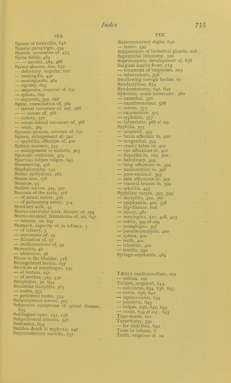 SPA Spcasm of torticollis. 648 Spastic paraplegia, 434 Speech, anomalies of, 473 Spina bifida, 484 occulta, 484, 488 Spinal abscess, 622, 632 — deformity, angular, 620 — meningitis, 490 — meningocele, 484 — rigidity, 625 — sequestra, removal of, 631 — splints, 629 — supports, 392, 628 Spine, examination of, 389 — lateral curvature of, 227, 388 causes of, 388 — rickety, 376 — rotato-lateral curvatiu-e of, 388 — weak, 389 Spinous process, necrosis of, 631 Spleen, enlargement of, 340 — syphilitic affection of, 400 Splenic ansemia, 335 — enlargement in malaria, 303 Sporadic cretinism, 479 Spurious talipes valgus, 645 Stammering, 476 Staphyloraphy, 152 Status epilepticus, 461 Steam tent, 176 Steatose, 95 Stellate ntevus, 324, 327 Stenosis of the aorta, 316 — of mitral valves, 316 — of pulmonary artery, 314 Sterilised milk, 45 Sterno-clavicular joint, disease of, 594 Sterno-mastoid, hsematoma of, 22, 647 — tumour, 22, 647 Stomach, capacity of, in infancy, 5 — of infancy, 5 — carcinoma, of, 99 — dilatation of, 97 — malformations of, 99 Stomatitis, 46 — ulcerative, 56 Stone in the bladder, 518 Strangulated hernia, 137 Stricture of oesophagus, 139 — of rectum, 141 — of urethra, 525, 530 Strophulus, 52, 694 Strumous dactylitis, 565 — nodes, 353 — periosteal nodes, 554 Subcutaneous noevus, 325 Subjective symptoms of spinal disease, 625 Sublingual cysts, 155, 158 Subperiosteal abscess, 546 Sudamina, 694 Sudden death in nephritis, 248 Supernumerary auricles, 157 TEE Supernumerary digits, 652 — testes, 539 Suppuration of bronchial glands, 228 Suprapubic lithotomy, 520 Suprascapula, development of, 658 Surgical scarlet fever, 713 — treatment of empyema, 223 — tuberculosis, 356 Swallowing foreign bodies, 67 Syndactylism, 654 Syndesmotomy, 641, 642 Synovitis, acute tubercular, 580 — catarrhal, 576 — exanthematous, 576 — serous, 575 — suppurative, 575 — syphilitic, 577 — tubercular, 568 et seq. Syphilis, 393 — acquired, 393 — brain affection in, 401 — congenital, 394 — cranic tabes in, 401 — eye affections in, 401 — hepatitis in, 165, 300 — hereditarj', 394 — lung affections in, 399 — malnutrition in, 396 — post-vaccinal, 393 — skin affections in, 397 — visceral lesions in, 399 — arteritis, 445 Syphilitic coryza. 395, 399 — dactylitis, 400, 567 — epiphysitis, 400, 558 — hip-disease, 606 — idiocy, 481 — meningitis, 410, 418, 423 — ostitis, 399 et seq, — pemphigus, 397 — pseudo-paralysis, 400 — spleen, 400 — teeth, 401 — telostitis, 400 — testitis, 540 Syringo-myelocele, 484 TjENIA mediocanellata, loi — solium, 101 Talipes, acquired, 643 — calcaneus, 634, 636, 655 — cavus, 636, 642 — equino-varus, 634 — paralytic, 643 — valgus, 636, 642, 645 — varus, 634 et seq., 643 Tape-worm, loi Tarsectomy, 590 — for club-foot, 642 Taste in infants, 8 Teeth, eruption of, 10