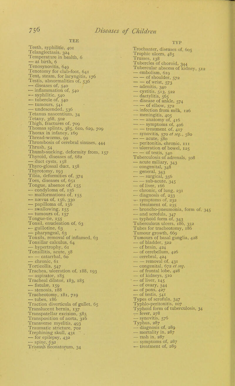 TEE Teeth, syphilitic, 401 Telangiectasis, 324 Temperature in health, 6 — at birth, 6 Tenosynovitis, 649 Tenotomy for club-foot, 641 Tent, steam, for laryngitis, 176 Testis, abnormalities of, 536 — diseases of, 540 — inflammation of, 540 — syphilitic, 540 — tubercle of, 540 — tumours, 541 — undescended, 536 Tetanus nascentium, 34 Tetany, 368, 502 Thigh, fractures of, 709 Thomas splints, 385, 610, 629, 709 Thorax in infancy, 169 Thread-worms, 99 Thrombosis of cerebral sinuses, 444 Thrush, 54 Thumb-sucking, deformity from, 157 Thyroid, diseases of, 682 — duct cysts, 158 Thyro-glossal duct, 158 Thyrotomy, 193 Tibia, deformities of, 374 Toes, diseases of, 651 Tongue, absence of, 155 •— condyloma of, 156 — malformations of, 155 — nasvus of, 156, 330 — papilloma of, 156 ■— swallowing, 155 — tumours of, 157 Tongue-tie, 155 Tonsil, enucleation of, 63 ■— guillotine, 63 — pharyngeal, 63 Tonsils, removal of inflamed, 63 Tonsillar calculus, 64 •— hypertrophy, 61 Tonsillitis, acute, 58 catarrhal, 60 — chronic, 61 Torticollis, 547 Trachea, ulceration of, 188, 193 — aspirator, 185 Tracheal dilator, 183, 185 — flstulse, 159 •— stenosis, 188 Tracheotomy, 181, 719 — tubes, 186 Traction diverticula of gullet, 65 Translucent hernia, 137 Transpatellar excision, 585 Transposition of aorta, 316 Transverse myelitis, 493 Traumatic stricture, 702 Trephining skull, 431  . — for epilepsy, 432 — spine,^632 TrismuS neonatorum, 34 TYP Trochanter, diseases of, 605 Trophic ulcers, 485 Trusses, 138 Tubercles of choroid, 344 Tubercular abscess of kidney, 512 — embolism, 619 of shoulder, 572 of wrist, 573 — adenitis, 340 — cystitis, 513, 522 — dactylitis, 565 — disease of ankle, 574 of elbow, 572 — infection from milk, 126 — meningitis, 405 anatomy of, 416 — — symptoms of, 406 treatment of, 417 — synovitis, 570 et seq., 580 acute, 580 — peritonitis, chronic, in — ulceration of bowel, 125 of testis, 540 Tuberculosis of adrenals, 508 — acute miliary, 343 — congenital, 348 — general, 343 • surgical, 356 sub-acute, 345 — of liver, 166 — chronic, of lung, 231 — diagnosis of, 233 symptoms of, 232 ■— treatment of, 235 — broncho-pneumonia, form of, 345 — and scrofula, 347 — typhoid form of, 343 Tuberculous ulcers, 186, 352 Tubes for tracheotomy, 186 Tumour growth, 669 Tumours of basal ganglia, 428 — of bladder, 522 — cf brain, 424 — of cerebellum, 426 — cerebral, 424 removal of, 431 — congenital, 672 et seq. — of frontal lobe, 428 — of kidneys, 510 — of liver, 145 — of ovary, 544 — of pons, 427 — of testis, 541 Types of scrofula, 347 Typhlo-peritonitis, 107 Typhoid form of tuberculosis, 34 — fever, 278 — synovitis, 576 Typhus, 287 — diagnosis of, 289 — mortality in, 287 — rash in, 287 — symptoms of, 287 — treatment of, 289