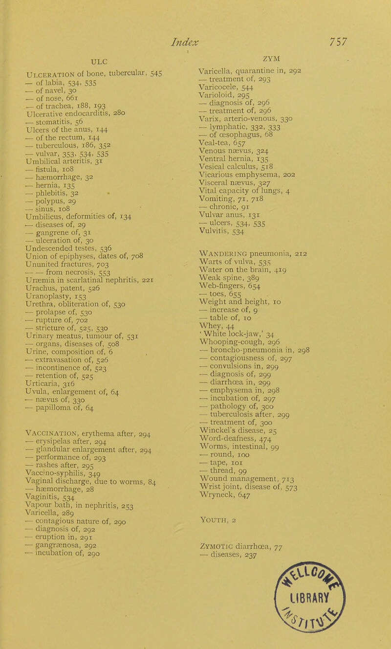 ULC Ulceration of bone, tubercular, 545 — of labia, 534, 535 — of navel, 30 — of nose, 661 — of trachea, 188, 193 Ulcerative endocarditis, 280 — stomatitis, 56 Ulcers of the anus, 144 — of the rectum, 144 — tuberculous, 186, 352 — vulvar, 353, 534. 535 Umbilical arteritis, 31 — fistula, 108 — haemorrhage, 32 — hernia, 135 — phlebitis, 32 • — polypus, 29 — sinus, 108 Umbilicus, deformities of, 134 — diseases of, 29 — gangrene of, 31 — ulceration of, 30 Undescended testes, 536 Union of epiphyses, dates of, 708 Ununited fractures, 703 from necrosis, 553 Ureemia in scarlatinal nephritis, 221 Urachus, patent, 526 Uranoplasty, 153 Urethra, obliteration of, 530 ■— prolapse of, 530 — rupture of, 702 — stricture of, 525, 530 Urinary meatus, tumour of, 531 — organs, diseases of, 508 Urine, composition of, 6 — extravasation of, 526 — incontinence of, 523 ■— retention of, 525 Urticaria, 316 Uvula, enlargement of, 64 ■— nsevus of, 330 — papilloma of, 64 Vaccination, erythema after, 294 — erysipelas after, 294 — glandular enlargement after, 294 — performance of, 293 — rashes after, 295 Vaccino-syphilis, 349 Vaginal discharge, due to worms, 84 — haemorrhage, 28 Vaginitis, 534 Vapour bath, in nephritis, 253 Varicella, 289 — contagious nature of, 290 — diagnosis of, 292 — eruption in, 291 — gangrsenosa, 292 — incubation of, 290 ZYM Varicella, quarantine in, 292 — treatment of, 293 Varicocele, 544 Varioloid, 295 — diagnosis of, 296 — treatment of, 296 Varix, arterio-venous, 330 — lymphatic, 332, 333 — of oesophagus, 68 Veal-tea, 657 Venous naevus, 324 Ventral hernia, 135 Vesical calculus, 518 Vicarious emphysema, 202 Visceral naevus, 327 Vital capacity of lungs, 4 Vomiting, 71, 718 — chronic, 91 Vulvar anus, 131 — ulcers, 534, 535 Vulvitis, 534 Wandering pneumonia, 212 Warts of vulva, 535 Water on the brain, 419 Weak spine, 389 Web-fingers, 654 — toes, 655 Weight and height, 10 — increase of, 9 — table of, 10 Whey, 44 ' White lock-jaw,’ 34 Whooping-cough, 296 — broncho-pneumonia in, 298 — contagiousness of, 297 -— convulsions in, 299 — diagnosis of, 299 — diarrhoea in, 299 — emphysema in, 298 — incubation of, 297 — pathology of, 300 — tuberculosis after, 299 — treatment of, 300 Winckel’s disease, 25 Word-deafness, 474 Worms, intestinal, 99 — round, 100 — tape, loi — thread, 99 Wound management, 713 Wrist joint, disease of, 573 Wryneck, 647 Youth, 2 Zymotic diarrhcea, 77 — diseases, 237
