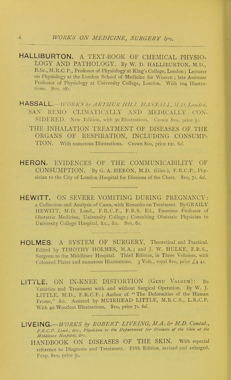 HALLIBURTON. A TEXT-BOOK OF CHEMICAL PHYSIO- LOGY AND PATIiOLOGY. By W. D. HALLIBURTON, M.D., B. Sc., M. R.C. P., Professor of Physiology at King’s College, London; Lecturer on Physiology at the London School of Medicine for Women ; late Assistant Professor of Physiology at University College, London. With 104 Illustra- tions. 8vo, 28,r. HASSALL.—l/'CA’AW by ARTHUR HIU. NASSAU., .)/./>. London. SAN REMO CLDIA’I'ICAIXY AND MEDICALLY CON- .SIDERED. New Edition, with 30 Illustrations. Crown Svo, price 5.r. THE INHALATION TREATMENT OF DISEASES OF TPIE ORGANS OF RESPIRATION, INCLUDING CONSUMP- TION. With numerous Illustrations. Crown Svo, price I2J. (>d. HERON. EVIDENCES OF THE COMMUNICABILITY OF CONSUMPTION. ByG. A. HERON, M.D. (Glas.), F.R.C.P., Phy- sician to the City of London Hospital for Diseases of the Chest. Svo, js. 6d. HEWITT. ON SEVERE VOMITING DURING PREGNANCY: a Collection and Analysis of Cases, with Remarks on Treatment. By GRAILY HEWITT, M.D. Lond., F.R.C.P., F.R.S. Ed., Emeritus Professor of Obstetric Medicine, University College ; Consulting Obstetric Physician to University College Ilospital, &c., &c. Svo, 6j. HOLMES. A SYSTEM OF SURGERY, Theoretical and Practical. Edited by TIMOTHY HOLMES, M.A.; and J. W. HULKE, F.R.S., Surgeon to the Middlesex Plospital. Third Edition, in Three Volumes, with Coloured Plates and numerous Illustrations. 3 Vols., royal Svo, price ;C4 4-f- LITTLE. ON IN-KNEE DISTORTION (Gexu Valgum): its Varieties and Treatment with and without Surgical Operation. By W. J. LITTLE, M.D., F.R.C.P. ; Author of “The Deformities of the Human Frame,” &c. Assisted by MUIRHEAD LITTLE, M.R.C.S., L.R.C.P. With 40 Woodcut Illustrations. Svo, price 7s. 6d. LIVEING.—lUDAA^N by ROBERT LIVEING, M.A. M.D. Caniab., F.R.C.P. Land., &nc.. Physician to the Department for Diseases of the Skin at the Middlese.x Hospital, So’c. HANDBOOK ON DISEASES OF THE SKIN. With especial reference to Diagnosis and Treatment. Fifth Edition, revised and enlarged. Fcap. Svo, price 5j.