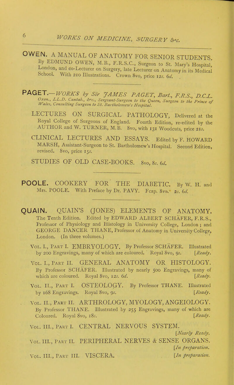 OWEN. A MANUAL OF ANATOMY FOR SENIOR STUDENTS By EDMUND OWEN, M.B., F.R.S.C., Surgeon to St. Mary’s Hospital,' Donclon, and co-Lecturer on Surgery, late Lecturer on Anatomy in its Medical bchool. With 210 Illustrations. Crown 8vo, price I2J-. 6d. PPkGET.—WORKS by Sir JAMES PAGET, Bart., F.R.S., D.C.L. Of on., LL.D. Cantab., Sergeant-Surgeon to the Queen, Surgeon to the Prince of Wales, Consulting Stirgeon to St. Bartholomew's Hospital. LECTURES ON SURGICAL PATHOLOGY, Delivered at the Royal College of Surgeons of England. Fourth Edition, re-edited by the AUTHOR and W. TURNER, M.B. 8vo, with 131 Woodcuts, price 21^. CLINICAL LECTURES AND ESSAYS. Edited by F. HOWARD MARSH, Assistant-Surgeon to St. Bartholomew’s Hospital. Second Edition, revised. 8vo, price 15^. STUDIES OF OLD CASE-BOOKS. 8vo, 8.. Gi. POOLE. COOKERY FOR THE DIABETIC. By w^ H. and Mrs. POOLE. With Preface by Dr. PAVY. Fcap. 8vo,* 2s. 6d. QUAIN. QUAIN’S (JONES) ELEMENTS OF ANATOMY. The Tenth Edition. Edited by EDWARD ALBERT SCHAFER, F.R.S., Professor of Physiology and Histology in University College, London ; and GEORGE DANCER THANE, Professor of Anatomy in University College, London. (In three volumes.) VoL. I., Part I. EMBRYOLOGY. By Professor SCPIAFER. Illustrated by 200 Engravings, many of which are coloured. Royal 8vo, gj. \_Ready. VoL. I., Part II. GENERAL ANATOMY OR HISTOLOGY. By Professor SCHAFER. Illustrated by nearly 500 Engravings, many of which are coloured. Royal 8vo, 12j. 6</. [Ready. VoL. II., Part I. OSTEOLOGY. By Professor THANE. Illustrated by 168 Engravings. Royal 8vo, gs. [Ready. VoL. II., Part II. ARTHROLOGY, MYOLOGY, ANGEIOLOGY. By Professor THANE. Illustrated by 255 Engravings, many of which are Coloured. Royal 8vo, i8j. [Ready. VoL. III., PARTI. CENTRAL NERVOUS SYSTEM. [Nearly Ready. VoL. HI., Part II. PERIPHERAL NERVES & SENSE ORGANS. [In preparation. [In preparation. VoL. IIL, Part III. VISCERA.