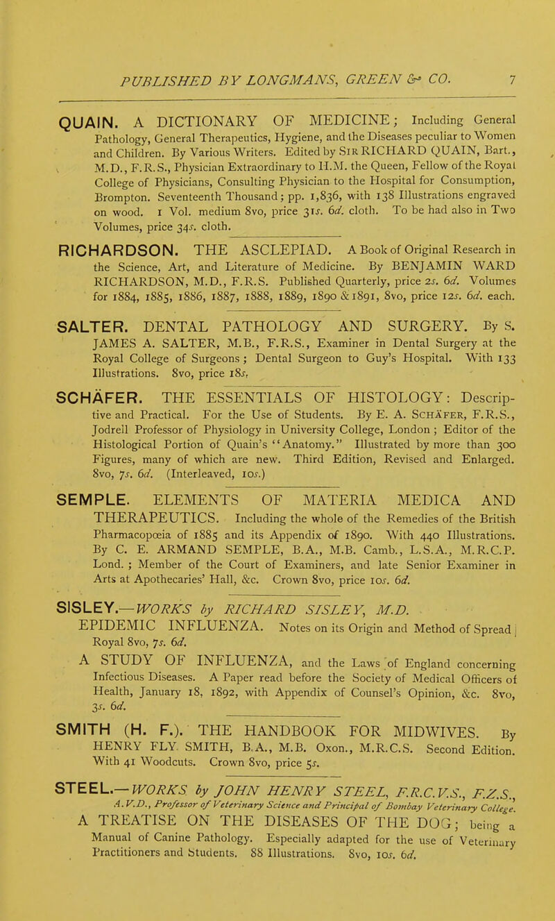 QUAIN. A DICTIONARY OF MEDICINE; Including General Pathology, General Therapeutics, Hygiene, and the Diseases peculiar to Women and Children. By Various Writers. Edited by .SiR RICHARD QUAIN, Bart., , M.D., F.R.S., Physician Extraordinary to H.M. the Queen, Fellow of the Royal College of Physicians, Consulting Physician to the Hospital for Consumption, Brompton. Seventeenth Thousand; pp. 1,836, with 138 Illustrations engraved on wood. I Vol. medium 8vo, price 31J. 6d. cloth. To be had also in Two Volumes, price 34-f. cloth. RICHARDSON. THE ASCLEPIAD. A Book of Original Research in the Science, Art, and Literature of Medicine. By BENJAMIN WARD RICHARDSON, M.D., F.R.S. Published Quarterly, price 2s. 6d. Volumes for 1884, 1885, 1886, 1887, 1888, 1889, 1890 & 1891, 8vo, price 12s. 6d. each. SALTER. DENTAL PATHOLOGY AND SURGERY. By S. JAMES A. SALTER, M.B., F.R.S., Examiner in Dental Surgery at the Royal College of Surgeons; Dental Surgeon to Guy’s Hospital. With 133 Illustrations. 8vo, price i8j, SCHAFER. THE ESSENTIALS OF HISTOLOGY: Descrip- tive and Practical. For the Use of Students. By E. A. Schafer, F.R.S., Jodrell Professor of Physiology in University Gollege, London ; Editor of the Histological Portion of Quain’s “Anatomy.” Illustrated by more than 300 Figures, many of which are new. Third Edition, Revised and Enlarged. 8vo, 7j. 6d. (Interleaved, I05.) SEMPLE. ELEMENTS OF MATERIA MEDICA AND THERAPEUTICS. Including the whole of the Remedies of the British Pharmacopoeia of 1885 and its Appendix of 1890. With 440 Illustrations. By C. E. ARMAND SEMPLE, B.A., M.B. Camb., L.S.A., M.R.C.P. Lond. ; Member of the Court of Examiners, and late Senior Examiner in Arts at Apothecaries’ Hall, &c. Crown 8vo, price los. 6d. S\SLEY.— IV0RHS by RICHARD SISLEY, M.D. EPIDEMIC INFLUENZA. Notes on its Origin and Method of Spread j Royal 8vo, 7j. (id. A STUDY OF INFLUENZA, and the Laws of England concerning Infectious Diseases. A Paper read before the Society of Medical Officers of Health, January 18, 1892, with Appendix of Counsel’s Opinion, &c. 8vo, 3^. (id. SMITH (H. F.). THE HANDBOOK FOR MIDWIVES. By HENRY FLY. SMITH, B.A., M.B. Oxon., M.R.C..S. Second Edition. With 41 Woodcuts. Crown 8vo, price 5^. STEEL.—IFCAWS’ by JOHN HENRY STEEL, F.R.C.V.S., F.Z.S., .A.V.D., Professor of Veterinary Science and Principal of Bombay Veterinary College A TREATISE ON THE DISEASES OF THE DOG; being a Manual of Canine Pathology. Especially adapted for the use of Veterinary Practitioners and Students. 88 Illustrations. 8vo, lo^. bd.