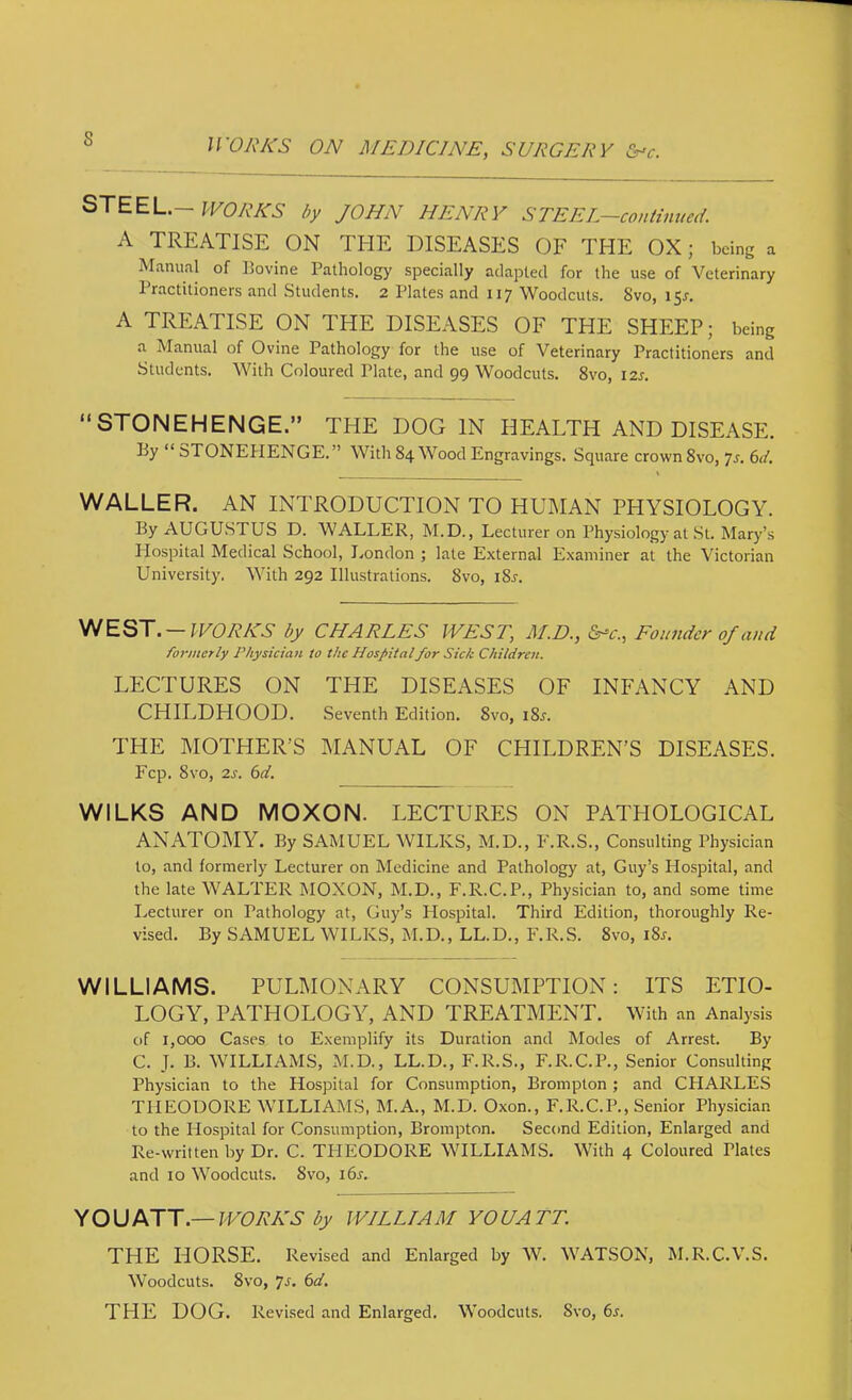 WORKS by JOHN HENRY STEEL-continued. A TREATISE ON THE DISEASES OF THE OX; being a Manual of Bovine Pathology specially adapted for the use of Veterinary Practitioners and Students. 2 Plates and 117 Woodcuts. 8vo, 15^. A TREATISE ON THE DISEASES OF THE SHEEP; being a Manual of Ovine Pathology for the use of Veterinary Practitioners and Students. With Coloured Plate, and 99 Woodcuts. 8vo, 12s. “STONEHENGE.” THE DOG IN HEALTH AND DISEASE. By “ STONEPIENGE.” With 84 Wood Engravings. Square crown 8vo, 7j. 61L WALLER. AN INTRODUCTION TO HUMAN PHYSIOLOGY. By AUGUSTUS D. WALLER, M.D., Lecturer on Physiology at .St. Mary’s Plospital Medical School, I.ondon ; late External Examiner at the Victorian University. With 292 Illustrations. 8vo, i8j. —WORKS by CHARLES WEST, M.D., &-c., Founder of and fo7‘incrly Physician to the Hospitalfor Sick Children. LECTURES ON THE DISEASES OF INFANCY AND CHILDHOOD. Seventh Edition. 8vo, i8j. THE MOTHER’S MANUAL OF CHILDREN’S DISEASES. Fcp. 8vo, 2s. 6d. WILKS AND MOXON. LECTURES ON PATHOLOGICAL ANATOMY. By SAMUEL WILKS, M.D., F.R.S., Consulting Physician to, and formerly Lecturer on Medicine and Pathology at, Guy’s Hospital, and the late WALTER MOXON, M.D., F.R.C.P., Physician to, and some time I.ecturer on Pathology at, Guy’s Hospital. Third Edition, thoroughly Re- vised. By SAMUEL WILKS, M.D., LL.D., F.R.S. 8vo, i8j-. WILLIAMS. PULMOxNARY CONSUMPTION: ITS ETIO- LOGY, PATHOLOGY, AND TREATMENT. With an Analysis of 1,000 Cases to Exemplify its Duration and Modes of Arrest. By C. J. B. WILLIAMS, M.D., LL.D., F.R.S., F.R.C.P., Senior Consulting Physician to the Hospital for Consumption, Brompton; and CHARLES THEODORE WILLIAMS, M.A., M.D. Oxon., F.R.C.P., Senior Physician to the Hospital for Consumption, Brompton. Second Edition, Enlarged and Re-written by Dr. C. TFIEODORE WILLIAMS. With 4 Coloured Plates and 10 Woodcuts. 8vo, i6^. YOU ATT.— WORKS by WILLI A M YO UA TT. THE HORSE. Revised and Enlarged by W. WATSON, M.R.C.V.S. Woodcuts. 8vo, 7j. 6d, THE DOG. Revised and Enlarged, Woodcuts. 8vo, 6s.