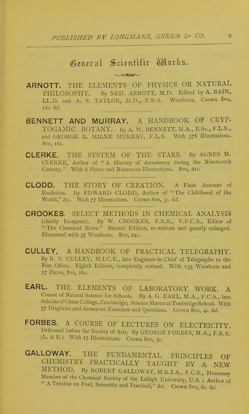 (T)Ciur:i,( Stieiitlfic Morhs. ARNOTT. THE ELEMENTS OF PHYSICS OR NATURAL PHILOSOPHY. Ey NEIL ARNOTT, M.D. Edited by A. BAIN, LL.D. and A. S. TAYLOR, M.D., F.R.S. Woodcuts. Crown 8vo, i2s. 6d. BENNETT AND MURRAY. A HANDBOOK OF CRYP- TOGAMIC BOTANY. By A. W. BENNETT, M.A., B.Sc., F.L.S., and GEORGE R. MILNE MURRAY, F.L.S. With 378 Illustrations. 8VO, i6s. CLERKE. THE SYSTEM OF THE STARS. By AGNES M. CLERKE, Author of “ A History of Astronomy during the Nineteenth Century.” With 6 Plates and Numerous Illustrations. 8vo, 21s. CLODD. THE STORY OF CREATION. A Plain Account of Evolution. By EDWARD CLODD, Author of “The Childhood of the World,” &c. With 77 Illustrations. Crown 8vo, 3^. GI. CROOKES. SELECT METHODS IN CPIEMICAL ANALYSIS (chiefly Inorganic). By W. CROOKES, F.R.S., V.P.C.S., Editor of “The Chemical News.” Second Edition, re-written and greatly enlarged. Illustrated with 37 Woodcuts. 8vo, 24s. GULLEY. A HANDBOOK OF PRACTICAL TELEGRAPHY. By R. S. CULLEY, M.I.C.E., late Engineer-in-Chief of Telegraphs to the Post Office. Eighth Edition, completely revised. With 135 Woodcuts and 17 Plates, 8vo, i6s. EARL. THE ELEMENTS OF LABORATORY. WORK. A Course of Natural Science for Schools. By A. G. EARL, M.A., F.C.S., late Scholar of Christ College, Cambridge; Science Master at Tonbridge School. With 57 Diagrams and numerous Exercises and Questions. Crown 8vo, 4J. 6d. FORBES. A COURSE OF LECTURES ON ELECTRICITY. Delivered before the Society of Arts. By GEORGE FORBES, M.A., F.R.S. (L. & E.) With 17 Illustrations. Crown 8vo, 5^. GALLOWAY. THE FUNDAMENTAL PRINCIPLES OF CHEMISTRY PRACTICALLY TAUGHT BY A NEW METHOD. By ROBERT GALLOWAY, M.R.I.A., F.C.S., Honorary Member of the C'hemical Society of the Lehigh University, U.S. ; Author of A 1 reatise on Fuel, Scientific and Practical,” &c. Crown 8vo, 6s. 61L