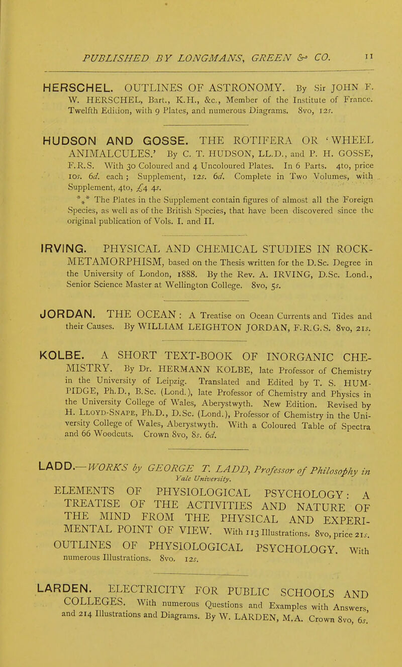 HERSCHEL. OUTLINES OF ASTRONOMY. By Sir JOHN F. W. HERSCHEL, Bart., K.H., &c., Member of the Institute of Fr.ance. Twelfth Etliuon, with 9 Plates, and numerous Diagrams. 8vo, I2r. HUDSON AND GOSSE. THE ROTIFERA OR ‘WHEEL ANIMALCULES.’ By C. T. I-IUDSON, LL.D., and P. FI. GOSSE, F.R.S. With 30 Coloured and 4 Uncoloured Plates. In 6 Parts. 4to, prico lor. 6(/. each; Supplement, 12s. 6d. Complete in Two Volumes, with Supplement, 4to, £4 4s. The Plates in the Supplement contain figures of almost all the Foreign Species, as well as of the British Species, that have been discovered since the original publication of Vols. I. and II. IRVING. PHYSICAL AND CHEMICAL STUDIES IN ROCK- METAMORPHISM, based on the Thesis written for the D. Sc. Degree in the University of London, 1888. By the Rev. A. IRVING, D.Sc. Lond., Senior Science Master at Wellington College. 8vo, 5^. JORDAN. THE OCEAN: A Treatise on Ocean Cui'rents and Tides and their Causes. By WILLIAM LEIGHTON JORDAN, F.R.G.S. 8vo, 2is. KOLBE. A SHORT TEXT-BOOK OF INORGANIC CHE- MISTRY. By Dr. HERMANN KOLBE, late Professor of Chemistry in the University of Leipzig. Translated and Edited by T. S. HUM- I fHGE, Ph.D., B.Sc. (Lond.), late Professor of Chemistry and Physics in the University College of Wales, Aberystwyth. New Edition. Revised by H. Lloyd-Snape, Ph.D., D.Sc. (Lond.), Professor of Chemistry in the Uni- versity College of Wales, Aberystwyth. With a Coloured Table of Spectra and 66 Woodcuts. Crown 8vo, Ss. 6d. LADD. WORKS by GEORGE T. LADD, Professor of Philosophy in Yale University. ELEMENTS OF PHYSIOLOGICAL PSYCHOLOGY • A TREATISE OF THE ACTIVITIES AND NATURE OF THE MIND FROM THE PHYSICAL AND EXPERI- MENTAL POINT OF VIEW. With 113 Illustrations. 8vo, price 2U. OUTLINES OF PHYSIOLOGICAL PSYCHOLOGY. With numerous Illustrations. 8vo. 12s. LARDEN. ELECTRICITY FOR PUBLIC SCHOOLS AND COLLEGES.^ With numerous Questions and Examples with Answers and 214 Illustrations and Diagrams. By W. LARDEN, M.A. Crown 8vo, 6s.