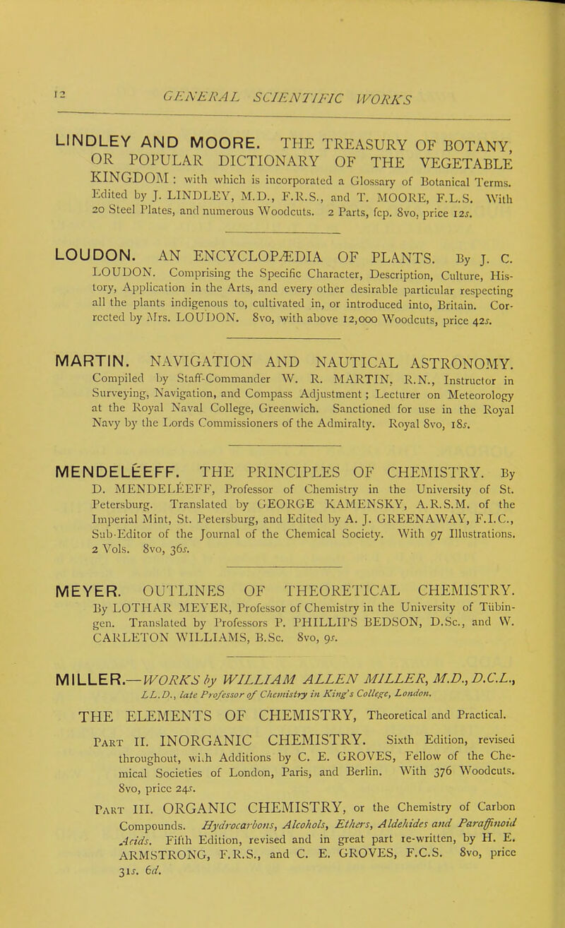 LINDLEY AND MOORE. THE TREASURY OF BOTANY OR POPULAR DICTIONARY OF THE VEGETABLE KINGDOM : with which is incorporated a Glossary of Botanical Terms. Edited by J. LINDLEY, M.D., F.R.S., and T. MOORE, F.L.S. With 20 Steel Plates, and numerous Woodcuts. 2 Parts, fcp. 8vo, price 12s. LOUDON. AN ENCYCLOPEDIA OF PLANTS. By j. c. LOUDON. Comprising the Specific Character, Description, Culture, His- tory, Application in the Arts, and every other desirable particular respecting all the plants indigenous to, cultivated in, or introduced into, Britain. Cor- rected by Mrs. LOUDON. 8vo, with above 12,000 Woodcuts, price 425. MARTIN. NAVIGATION AND NAUTICAL ASTRONOMY. Compiled by Staff-Commander W. R. MARTIN, R.N., Instructor in Surveying, Navigation, and Compass Adjustment; Lecturer on Meteorology at the Royal Naval College, Greenwich. Sanctioned for use in the Royal Navy by the I.ords Commissioners of the Admiralty. Royal 8vo, i8r. MENDELEEFF. THE PRINCIPLES OF CHEMISTRY. By D. MENDELEEFF, Professor of Chemistry in the University of St. Petersburg. Translated by GEORGE KAMENSKY, A.R.S.M. of the Imperial Mint, St. Petersburg, and Edited by A. J. GREENAWAY, F.I.C., Sub Editor of the Journal of the Chemical Society. With 97 Illustrations. 2 Vols. 8vo, 36r. MEYER. OUTLINES OF THEORETICAL CHEMISTRY. By LOTHAR MEYER, Professor of Chemistry in the University of Tubin- gen. Translated by Professors P. PHILLIPS BEDSON, D.Sc., and W. CARLETON WILLIAMS, B.Sc. 8vo, gs. WWLLER—WORKS />y WILLIAM ALLEN MILLER, M.D., D.C.L., LL.D., late Professor of Chemistry in King's College, London. THE ELEMENTS OF CHEMISTRY, Theoretical and Practical. Part II. INORGANIC CHEMISTRY. Sixth Edition, revised throughout, wi.h Additions by C. E. GROVES, Fellow of the Che- mical Societies of London, Paris, and Berlin. With 376 Woodcuts. 8vo, price 24.^. Part HI. ORGANIC CHEMISTRY, or the Chemistry of Carbon Compounds. Hydrocarbons, Alcohols, Ethers, Aldehides and Paraffinoid Acids. Fifth Edition, revised and in great part re-written, by H. E. ARMSTRONG, F.R.S., and C. E. GROVES, F.C.S. 8vo, price 3ir. 6d.