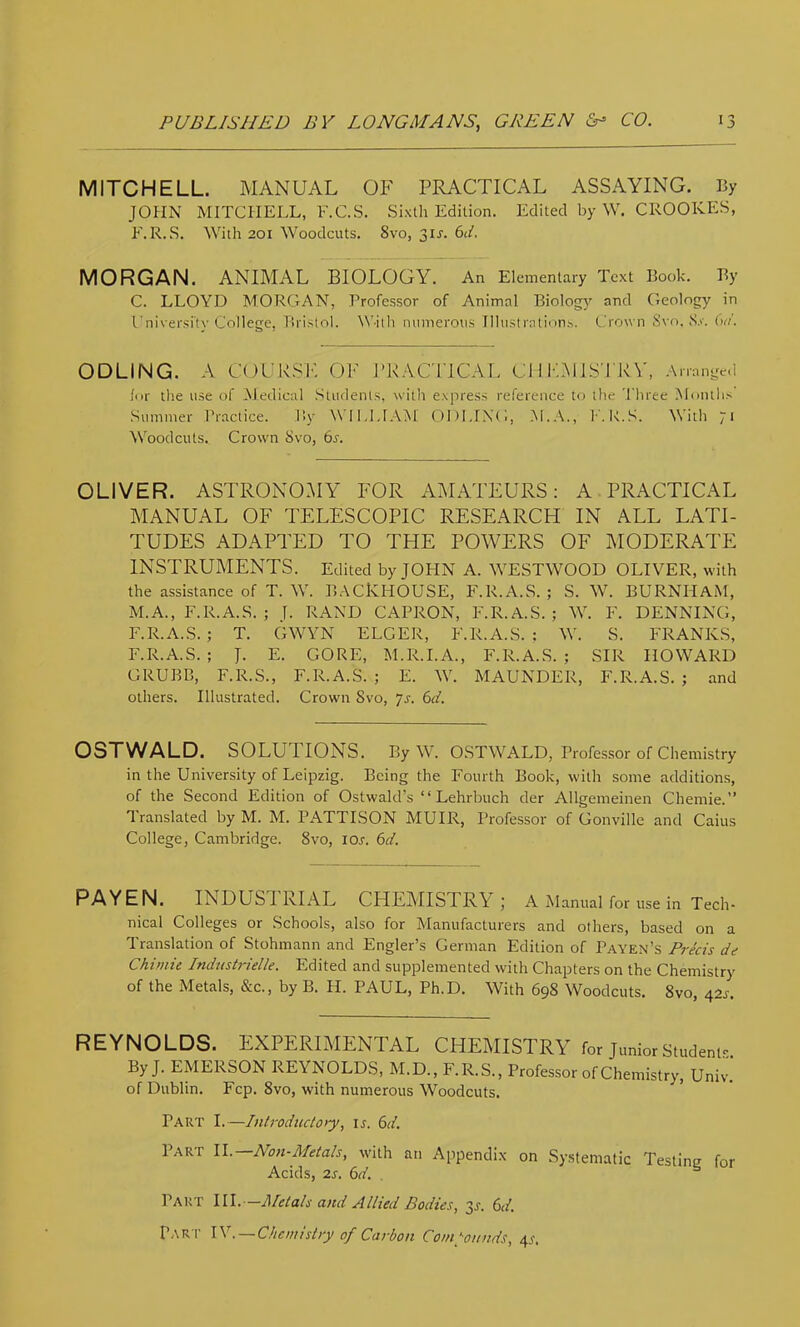 MITCHELL. MANUAL OF PRACTICAL ASSAYING. By JOHN MITCHELL, F.C.S. Sixth Edition. Edited by W. CROOKES, F.R.S. With 201 Woodcuts. 8vo, 3IJ. Gi. MORGAN. ANIMAL BIOLOGY. An Elementary Text Book. By C. LLOYD MORGAN, Professor of Animal Biology and Geology in University College, Bristol. W-ith numerous Illustrations, (..'rown Svo. S.v. (W. ODLING. A COCRSF. OF J'RACTICAL Cl I FMIS'J RV, Arranged lor the u.se of Medical Students, with express reference to the Three Months Summer Pr.actice. By WILLIAM ODLING, M.A., K.B.S. With 71 ^Voodcuts. Crown Svo, 6s. OLIVER. ASTRONOMY FOR AMATEURS: A PRACTICAL MANUAL OF TELESCOPIC RESEARCH IN ALL LATI- TUDES ADAPTED TO THE POWERS OF MODERATE INSTRUMENTS. Edited by JOHN A. WESTWOOD OLIVER, with the assistance of T. W. BACKHOUSE, F.R.A.S. ; S. W. BURNHAM, M.A., F.R.A.S. ; J. RAND CAPRON, F.R.A.S. ; W. F. DENNING, F.R.A.S.; T. GWYN ELGER, F.R.A.S.; W. S. FRANKS, F.R.A.S. ; J. E. GORE, M.R.I.A., F.R.A.S. ; SIR HOWARD GRUBB, F.R.S., F.R.A.S. ; E. W. MAUNDER, F.R.A.S. ; and others. Illustrated. Crown Svo, yr. 6d. OSTWALD. SOLUTIONS. By W. OSTWALD, Professor of Chemistry in the University of Leipzig. Being the Fourth Book, with some additions, of the Second Edition of Ostwald’s “ Lehrbuch der Allgemeinen Chemie.” Translated by M. M. PATTISON MUIR, Professor of Gonville and Caius College, Cambridge. Svo, lOr. 6d. PAYEN. INDUSTRIAL CHEMISTRY; A Manual for use in Tech- nical Colleges or Schools, also for Manufacturers and others, based on a Translation of Stohmann and Engler’s German Edition of Payen’s Precis de Chiniie Indnstrielk. Edited and supplemented with Chapters on the Chemistry of the Metals, &c., by B. H. PAUL, Ph.D. With 69S Woodcuts. Svo, 42^. REYNOLDS. EXPERIMENTAL CHEMISTRY for Junior Students. By J. EMERSON REYNOLDS, M.D., F.R.S., Professor of Chemistry, Univ. of Dublin. Fcp. Svo, with numerous Woodcuts. Part I.—Introdiicto>y, ij. 6d. Iarf II. Aon-Metah, with an Appendix on Systematic Testing for Acids, 2.S. 6d. . ^ Part HI.-—J\letals and Allied Bodies, 3J. 6d. Par t IV. — C/icmisiiy of Carbon Comynnds, 4^.