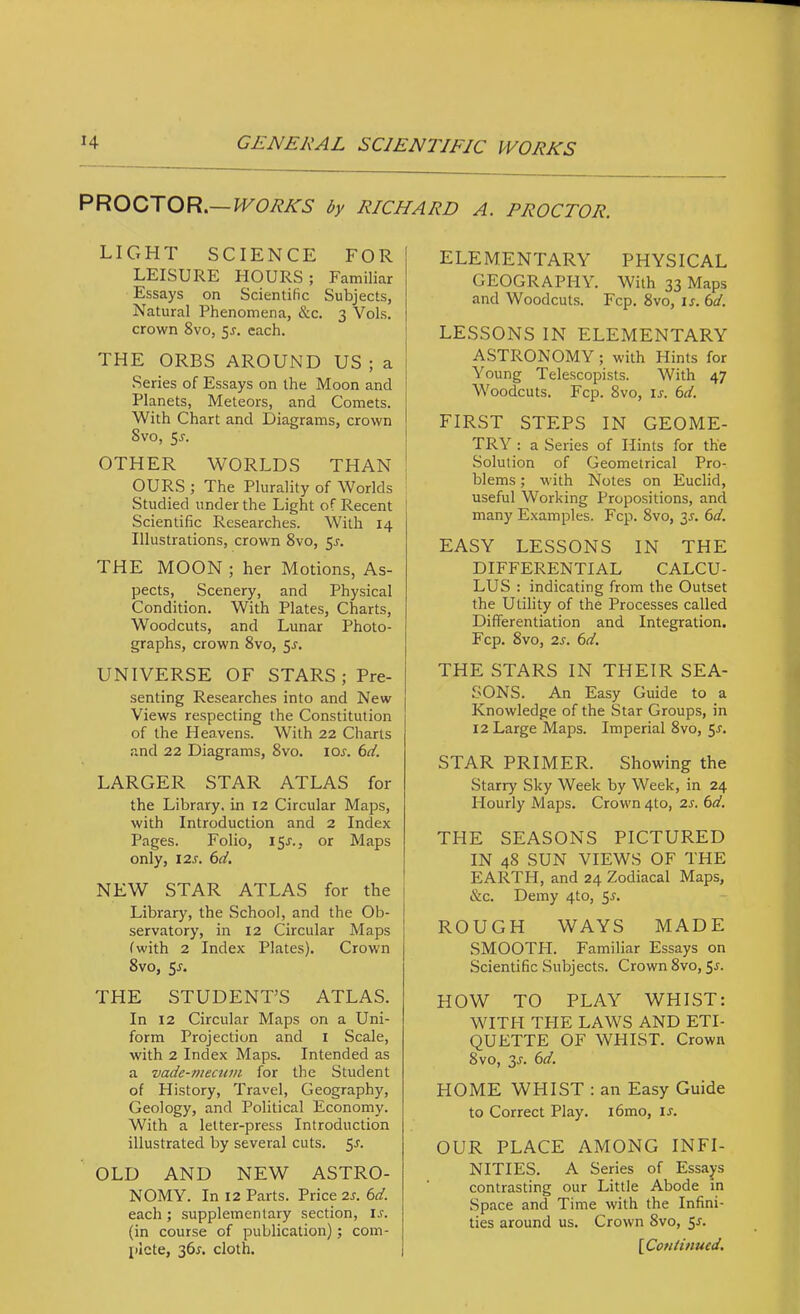 PROCTOR.— WORKS by RICHARD A. PROCTOR. LICxHT SCIENCE FOR LEISURE HOURS ; Familiar Essays on Scientific Subjects, Natural Phenomena, &c. 3 Vols. crown 8vo, 5J. each. THE ORBS AROUND US ; a Series of Essays on the Moon and Planets, Meteors, and Comets. With Chart and Diagrams, crown Svo, 5j. OTHER WORLDS THAN OURS ; The Plurality of Worlds Studied under the Light of Recent ; Scientific Researches. With 14 Illustrations, crown Svo, 5^. THE MOON ; her Motions, As- pects, Scenery, and Physical Condition. With Plates, Charts, Woodcuts, and Lunar Photo- graphs, crown Svo, 5^. UNIVERSE OF STARS; Pre- senting Researches into and New Views respecting the Constitution of the Heavens. With 22 Charts and 22 Diagrams, Svo. lor. 6ci. LARGER STAR ATLAS for the Library, in 12 Circular Maps, with Introduction and 2 Index Pages. Folio, 15J., or Maps only, I2J-. 6d, NEW STAR ATLAS for the i Library, the School, and the Ob- j servatory, in 12 Circular Maps (with 2 Index Plates). Crown Svo, $s. THE STUDENT’S ATLAS. In 12 Circular Maps on a Uni- form Projection and i Scale, with 2 Index Maps. Intended as a vade-mecum for the Student of History, Travel, Geography, Geology, and Political Economy. With a letter-press Introduction illustrated by several cuts. 5r. OLD AND NEW ASTRO- NOMY. In 12 Parts. Price 2r. 6d. each; supplementary section, ij. (in course of publication); com- plete, 36r. cloth. ELEMENTARY PHYSICAL GEOGRAPHY. With 33 Maps and Woodcuts. Fcp. Svo, is. td. LESSONS IN ELEMENTARY ASTRONOMY; with Hints for Young Telescopists. With 47 Woodcuts. Fcp. Svo, ir. 6d. FIRST STEPS IN GEOME- TRY : a Series of Hints for the Solution of Geometrical Pro- blems ; with Notes on Euclid, useful Working Propositions, and many Examples. Fcp. Svo, 3x. 6d. EASY LESSONS IN THE DIFFERENTIAL CALCU- LUS ; indicating from the Outset the Utility of the Processes called Differentiation and Integration. Fcp. Svo, 2s. 6d. THE STARS IN THEIR SEA- SONS. An Easy Guide to a Knowledge of the Star Groups, in 12 Large Maps. Imperial Svo, STAR PRIMER. Showing the Starry Sky Week by Week, in 24 Hourly Maps. Crown 4to, 2s. 6d. THE SEASONS PICTURED IN 4S SUN VIEWS OF THE EARTH, and 24 Zodiacal Maps, &c. Demy 4to, 55. ROUGH WAYS MADE SMOOTH. Familiar Essays on Scientific Subjects. Crown Svo, $s. HOW TO PLAY WHIST: WITH THE LAWS AND ETI- QUETTE OF WHIST. Crown Svo, 3J. 6d. HOME WHIST : an Easy Guide to Correct Play. i6mo, u. OUR PLACE AMONG INFI- NITIES. A Series of Essays contrasting our Little Abode m Space and Time with the Infini- ties around us. Crown Svo, 5^. {^Continued.