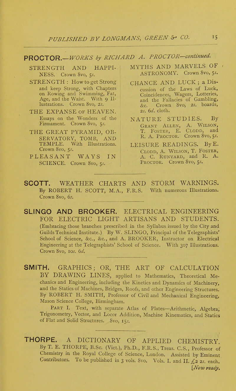 PROCTOR.—by RICHARD A. PROCTOR—continued. STRENGTH AND HAPPI- NESS. Crown 8vo, 5J. STRENGTH: How to get Strong and keep Strong, with Chapters on Rowing and Swimming, Fat, Age, and the Waist. With 9 Il- lustrations. Crown 8vo, is. THE EXPANSE of HEAVEN. Essays on the Wonders of the Firmament. Crown 8vo, 5^. THE GREAT PYRAMID, OB- SERVATORY, TOMB, AND I TEMPLE. With Illustrations. ' Crown 8vo, 5^. PLEASANT WAYS IN SCIENCE. Crowm 8vo, 5^. MYTHS AND MARVELS OF < ASTRONOMY. Crown 8vo, 5r. CHANCE AND LUCK ; a Dis- cussion of the Laws of Luck, Coincidences, Wagers, Lotteries, and the Fallacies of Gambling, &c. Crown 8vo, is. boards, is. 6d. cloth. NATURE STUDIES. By Grant Allen, A. Wilson, T. Foster, E. Clodd, and R. A. Proctor. Crown 8vo, 5l LEISURE READINGS. ByE. Clodd, A. Wilson, T. Foster, A. C. Runyard, and R. A. Proctor. Crown 8vo, 51-. SCOTT. WEATHER CHARTS AND STORM WARNINGS. By ROBERT FI. SCOTT, M.A., F.R.S. With numerous Illustrations. Crown 8VO, 6s, SLINGO AND BROOKER. ELECTRICAL ENGINEERING FOR ELECTRIC LIGHT ARTISANS AND STUDENTS. (Embracing those branches prescribed in the Syllabus issued by the City and Guilds Technical Institute.) By W. SLINGO, Principal of the Telegraphists’ School of Science, &c., &c., and A. BROOKER, Instructor on Electrical Engineering at the Telegraphists’ School of Science. With 307 Illustrations. Crown 8vo, lor. 6ci, SMITH. GRAPHICS; OR, THE ART OF CALCULATION BY DRAWING LINES, applied to Mathematics, Theoretical Me- chanics and Engineering, including the Kinetics and Dynamics of Machinery, and the Statics of Machines, Bridges, Roofs, and other Engineering Structures. By ROBERT H. SMITH, Professor of Civil and Mechanical Engineering, Mason Science College, Birmingham. Part I. Text, with separate Atlas of Plates—Arithmetic, Algebra, Trigonometry, Vector, and Locor Addition, Machine Kinematics, and Statics of Flat and Solid Structures. 8vo, 151-. THORPE. A DICTIONARY OF APPLIED CHEMISTRY. L. E. TFIORPE, B.Sc. (Viet.), Ph.D., F.R.S., Treas. C.S., Professor of Chemistry in the Royal College of Science, London. Assisted by Eminent Contributors. To be published in 3 vols. 8vo. Vols. I. and II. £2 is. each. \^Now ready.