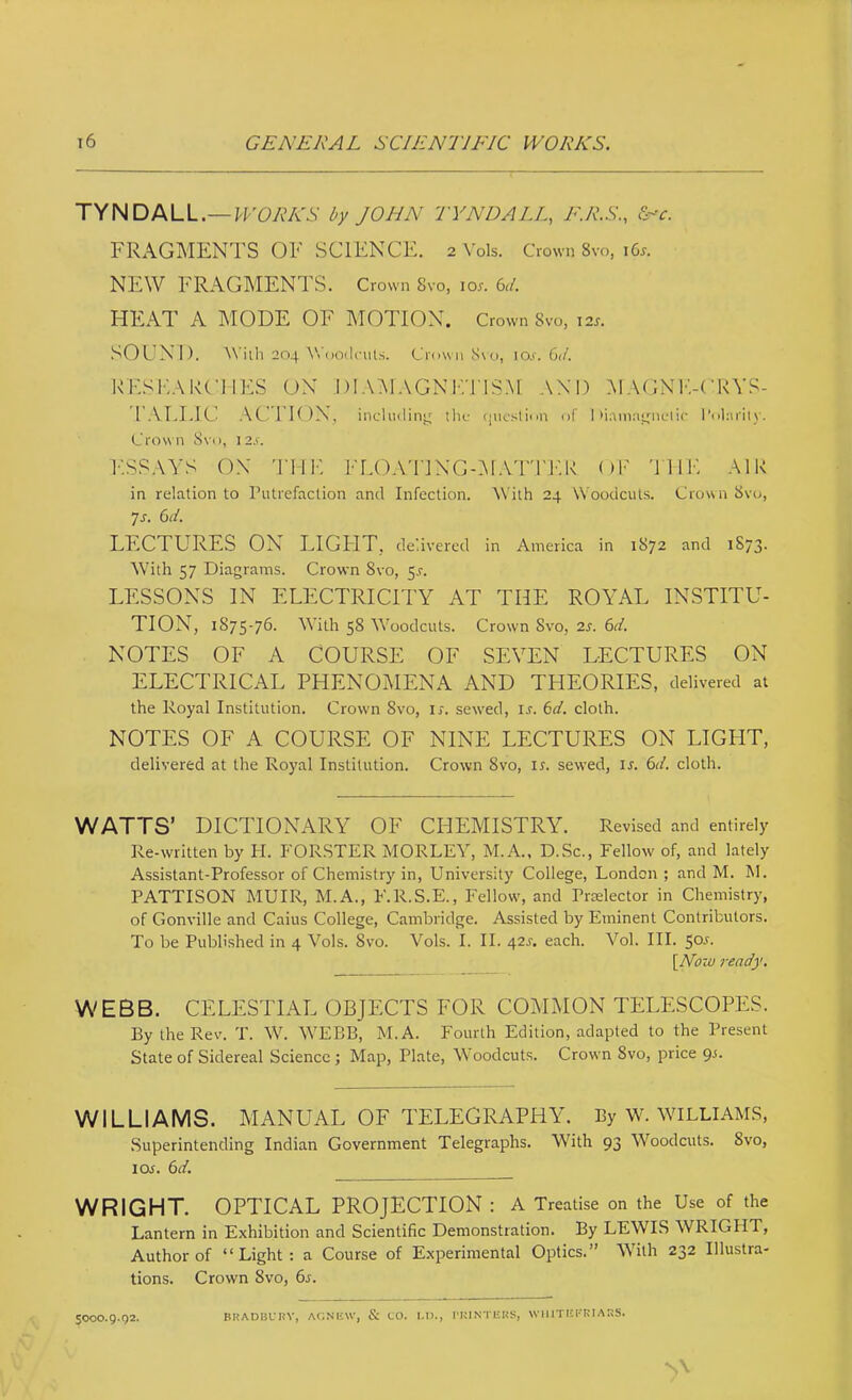 TYNDALL.—^FOAVv'.V by JOHN TYNDALL, E.R.S., &~'c. FRAGMENTS OF SCIENCE, 2 Vols. Crown 8vo, 165. NEW FRAGMENTS. Crown Svo, lor. 6i/. HEAT A MODE OF ^TOTION. Crown Svo, I2y. SOUND. AViih 204 ^^'oO(l^•llt.s. Criiwii Svo, lo.f. Gif. RFSKAKCIIES ON I)I.\:\1.VGN1’.'JIS:\[ AND MAGNK-(’RYS- TALLIC ACTION, includin'^ the (lucstinn of I >i.vmri;4nclir roliirily. Crown Svo, I2.f. I’.SSAYS ON 'JIIK I'LOATJNGOl.Vrri'.K OF 'i 11F. AIK in relation to Putrefaction and Infection. ^Vith 24 Woodcuts. Crown Svo, js. Gd. LECTURES ON LIGHT, delivered in America in 1S72 and 1873. Wdth 57 Diagrams. Crown Svo, 5,!-. LESSONS IN ELECTRICri'Y AT THE ROALAL INSTITU- TION, 1875-76. With 58 Woodcuts. Crown Svo, zs. Gd. NOTES OF A COURSE OF SEVEN LECTURES ON ELECTRICAL PHENOIMENA AND THEORIES, delivered at the Royal Institution. Crown Svo, u. sewed, is. Gd. cloth. NOTES OF A COURSE OF NINE LECTURES ON LIGHT, delivered at the Royal Institution. Crown Svo, u. sewed, i^. Gd. cloth. WATTS’ DICTIONARY OF CHEMISTRY. Revised and entirely Re-written by PI. FORSTER MORLEY, M.A., D.Sc., Fellow of, and lately Assistant-Professor of Chemistry in. University College, London ; and M. M. PATTISON MUIR, M.A., F.R.S.E., Fellow, and Prelector in Chemistry, of Gonville and Caius College, Cambridge. Assisted by Eminent Contributors. To be Published in 4 Vols. Svo. Vols. I. II. 42^. each. Vol. III. 50-f. [Now ready. WEBB. CELESTIAL OBJECTS FOR COMxMON TELESCOPES. By the Rev. T. W. W'EBB, M.A. Fourth Edition, adapted to the Present State of Sidereal Science ; Map, Plate, Woodcuts. Crown Svo, price WILLIAMS. MANUAL OF TELEGRAPHY. By W. WILLIAMS, Superintending Indian Government Telegraphs. With 93 Woodcuts. Svo, loj. Gd. WRIGHT. OPTICAL PROJECTION : A Treatise on the Use of the Lantern in Exhibition and Scientific Demonstration. By LEWIS WRIGPIT, Author of “Light: a Course of Experimental Optics.” With 232 Illustra- tions. Crown 8vo, 6s. 5000.9.92. BHADBCRY, ACINIiW, & CO. I.D., I'KINTliKS, WIIITCI'KIARS.