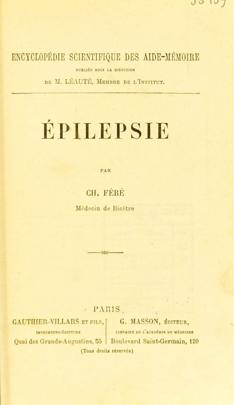 J o \o J E^'GYCLOPÉDIE SCIENTIFIQUE DES AIDE-MÉMOIRE PUBLIÉB SOUS LA DIRECTION DE M. LEAUTE, Membre de l'Institut. ÉPILEPSIE PAR CH. FÉRÉ Médecin de Bicètre PARIS . GAUTFHFR-VILLAPiS ETPiLS G. MASSON, ÉnitKUR, niPRIUKCIK-^DITr.l'Itf i-inxiine dk i. ACtnKuiE iik uiconriNii Quai des Grands-Aujustins, 55 Boulevard Saint-Germain, 120 (Toof droili réierr6i)