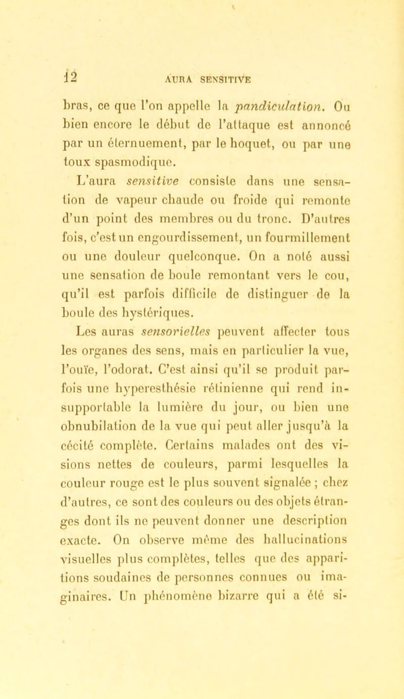 bras, ce que l'on appelle la pandiculntion. Ou bien encore le début de l'altaque est annoncé par un éternuement, par le hoquet, ou par une toux spasmodique. L'aura sensitive consiste dans une sensa- tion de vapeur chaude ou froide qui remonte d'un point des membres ou du tronc. D'autres fois, c'est un engourdissement, un fourmillement ou une douleur quelconque. On a nolé aussi une sensation de boule remontant vers le cou, qu'il est parfois difficile de distinguer de la boule des hystériques. Les auras sensorielles peuvent affecler tous les organes des sens, mais en particulier la vue, l'ouïe, l'odorat. C'est ainsi qu'il se produit par- fois une hyperesthésie rétinienne qui rend in- supporlablc la lumière du jour, ou bien une obnubilation de la vue qui peut aller jusqu'à la cécité complète. Certains malades ont des vi- sions nettes de couleurs, parmi lesquelles la couleur rouge est le plus souvent signalée ; chez d'autres, ce sont des couleurs ou des objets étran- ges dont ils ne peuvent donner une description exacte. On observe mrme des hallucinations visuelles plus complètes, telles que des appari- tions soudaines de personnes connues ou ima- ginaires. Un j)hénomène bizarre qui a été si-