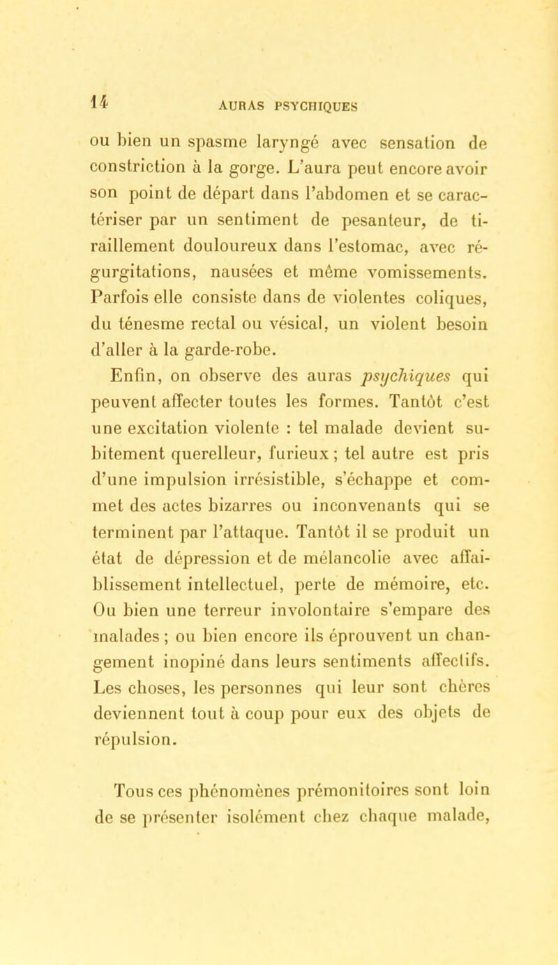 AURAS PSYCHIQUES OU bien un spasme laryngé avec sensation de constriction à la gorge. L'aura peut encore avoir son point de départ dans l'abdomen et se carac- tériser par un sentiment de pesanteur, de ti- raillement douloureux dans l'estomac, avec ré- gurgitations, nausées et même vomissements. Parfois elle consiste dans de violentes coliques, du ténesme rectal ou vésical, un violent besoin d'aller à la garde-robe. Enfin, on observe des auras psychiques qui peuvent affecter toutes les formes. Tantôt c'est une excitation violente : tel malade devient su- bitement querelleur, furieux ; tel autre est pris d'une impulsion irrésistible, s'échappe et com- met des actes bizarres ou inconvenants qui se terminent par l'attaque. Tantôt il se produit un état de dépression et de mélancolie avec affai- blissement intellectuel, perte de mémoire, etc. Ou bien une terreur involontaire s'empare des malades ; ou bien encore ils éprouvent un chan- gement inopiné dans leurs sentiments affectifs. Les choses, les personnes qui leur sont chères deviennent tout à coup pour eux des objets de répulsion. Tous ces phénomènes prémonitoires sont loin de se présenter isolément chez chaque malade.