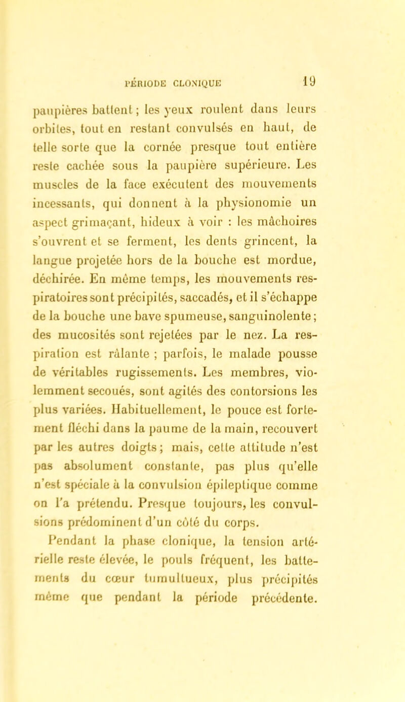 paupières batlenl ; les yeux roulent dans leurs orbites, tout en restant convulsés en haut, de telle sorte que la cornée presque tout entière reste cachée sous la paupière supérieure. Les muscles de la face exécutent des mouvements incessants, qui donnent à la physionomie un aspect grimaçant, hideux à voir : les mâchoires s'ouvrent et se ferment, les dents grincent, la langue projetée hors de la bouche est mordue, déchirée. En même temps, les mouvements res- piratoires sont précipités, saccadés, et il s'échappe de la bouche une bave spumeuse, sanguinolente ; des mucosités sont rejetées par le nez. La res- piration est râlante ; parfois, le malade pousse de véritables rugissements. Les membres, vio- lemment secoués, sont agités des contorsions les plus variées. Habituellement, le pouce est forte- ment fléchi dans la paume de la main, recouvert par les autres doigts ; mais, celte attitude n'est pas absolument constante, pas plus qu'elle n'est spéciale a la convulsion épileptiquc comme on l'a prétendu. Presque toujours, les convul- sions prédominent d'un côté du corps. Pendant la phase clonique, la tension arté- rielle reste élevée, le pouls fréquent, les batte- inerita du cœur tumultueux, plus précipités même que pendant la période précédente.