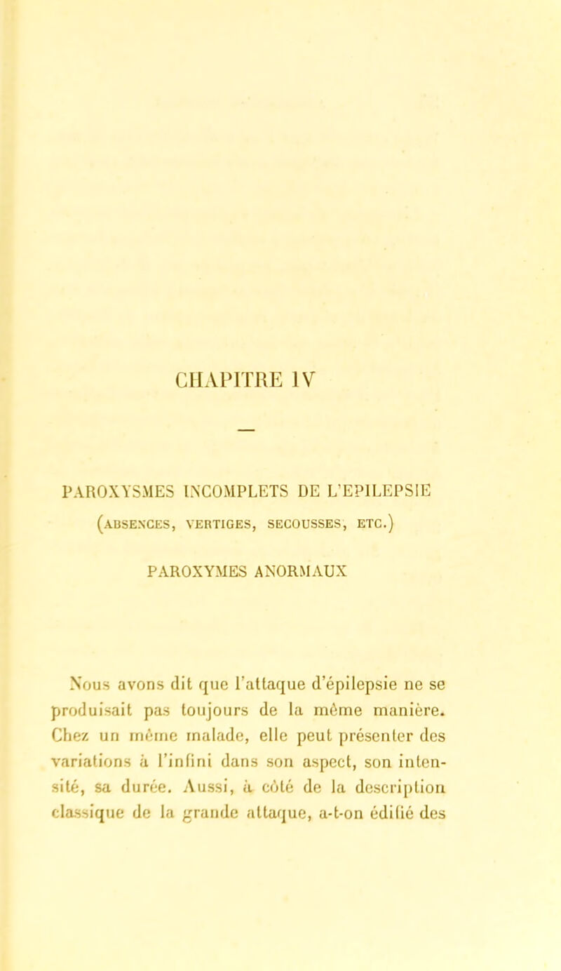 CHAPITRE IV PAROXYSMES INCOMPLETS DE L'EPILEPSIE (absences, vertiges, secousses, etc.) PAROXYMES ANORMAUX Nous avons dit que l'attaque d'épilepsie ne se produisait pas toujours de la môme manière. Chez un whne malade, elle peut présenter des variations à l'infini dans son aspect, son inten- sité, sa durée. Aussi, à côté de la description classique de la grande attaque, a-t-on édifié des