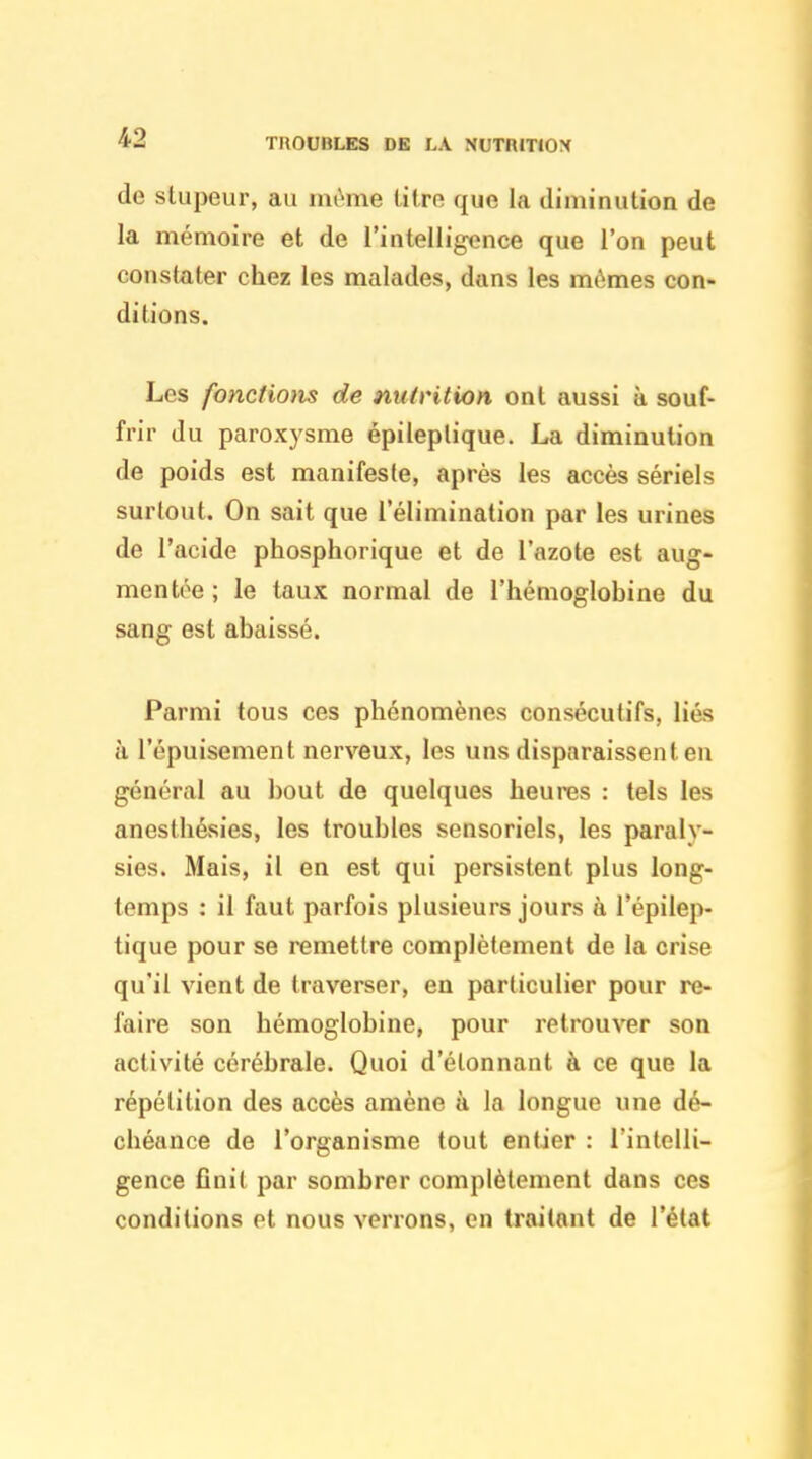 TROUBLES DE LA NUTRITIOX de stupeur, au même titre que la diminution de la mémoire et de l'intelligence que l'on peut constater chez les malades, dans les mômes con- ditions. Les fonctions de nutrition ont aussi à souf- frir du paroxysme épileplique. La diminution (le poids est manifeste, après les accès sériels surtout. On sait que l'élimination par les urines de l'acide phosphorique et de l'azote est aug- mentée ; le taux normal de l'hémoglobine du sang est abaissé. Parmi tous ces phénomènes consécutifs, liés à l'épuisement nerveux, les uns disparaissent en général au bout de quelques heures : tels les anesthésies, les troubles sensoriels, les paraly- sies. Mais, il en est qui persistent plus long- temps : il faut parfois plusieurs jours à l'épilep- tique pour se remettre complètement de la crise qu'il vient de traverser, en particulier pour re- faire son hémoglobine, pour retrouver son activité cérébrale. Quoi d'étonnant à ce que la répétition des accès amène à la longue une dé- chéance de l'organisme tout entier : l'intelli- gence finit par sombrer complètement dans ces conditions et nous verrons, en traitant de l'état