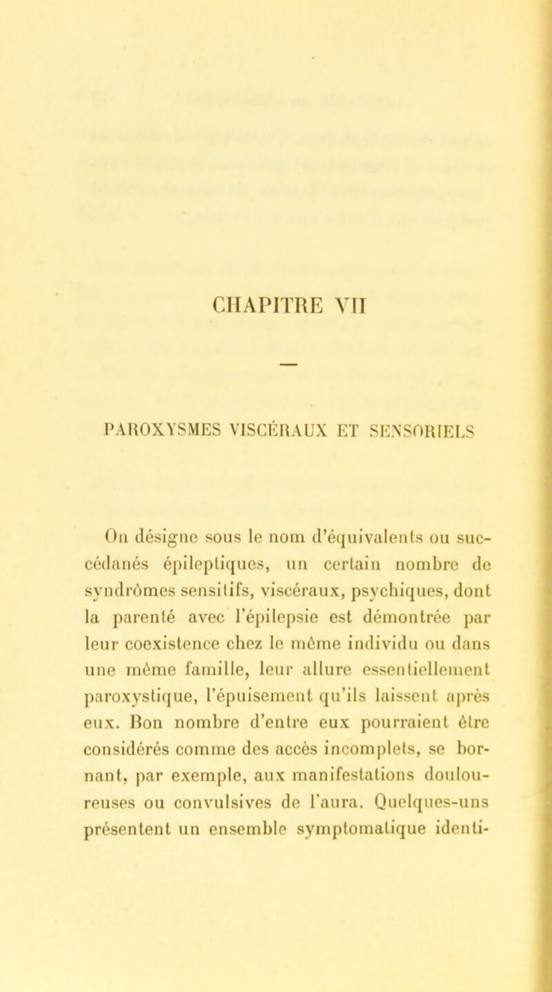 PAROXYSMES VISCÉRAUX ET SENSORIELS On désigne sous le nom d'équivalents ou suc- cédanés épileptiques, un certain nombre de syndrômes sensilifs, viscéraux, psychiques, dont la parenté avec l'épilepsie est démontrée par leur coexistence chez le môme individu ou dans une même famille, leur allure essentiellement paroxystique, l'épuisement qu'ils laissent après eux. Bon nombre d'entre eux pourraient être considérés comme des accès incomplets, se bor- nant, par exemple, aux manifestations doulou- reuses ou convulsives de l'aura. Quelques-uns présentent un ensemble symptomatique identi-