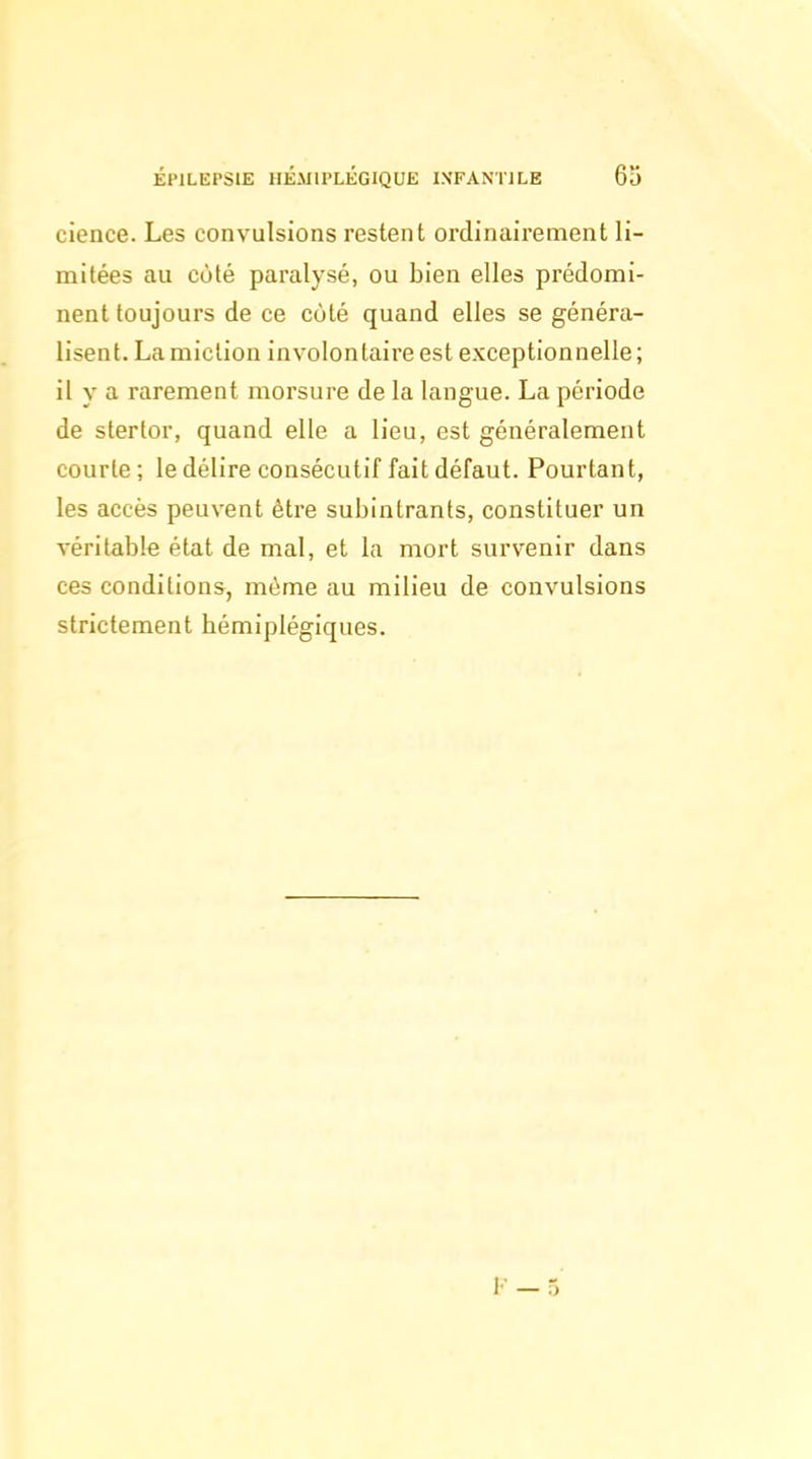 cience. Les convulsions restent ordinairement li- mitées au cùlé paralysé, ou bien elles prédomi- nent toujours de ce côté quand elles se généra- lisent. La miction involontaire est exceptionnelle; il y a rarement morsure de la langue. La période de stertor, quand elle a lieu, est généralement courte ; le délire consécutif fait défaut. Pourtant, les accès peuvent être subintrants, constituer un véritable état de mal, et la mort survenir dans ces conditions, même au milieu de convulsions strictement hémiplégiques.