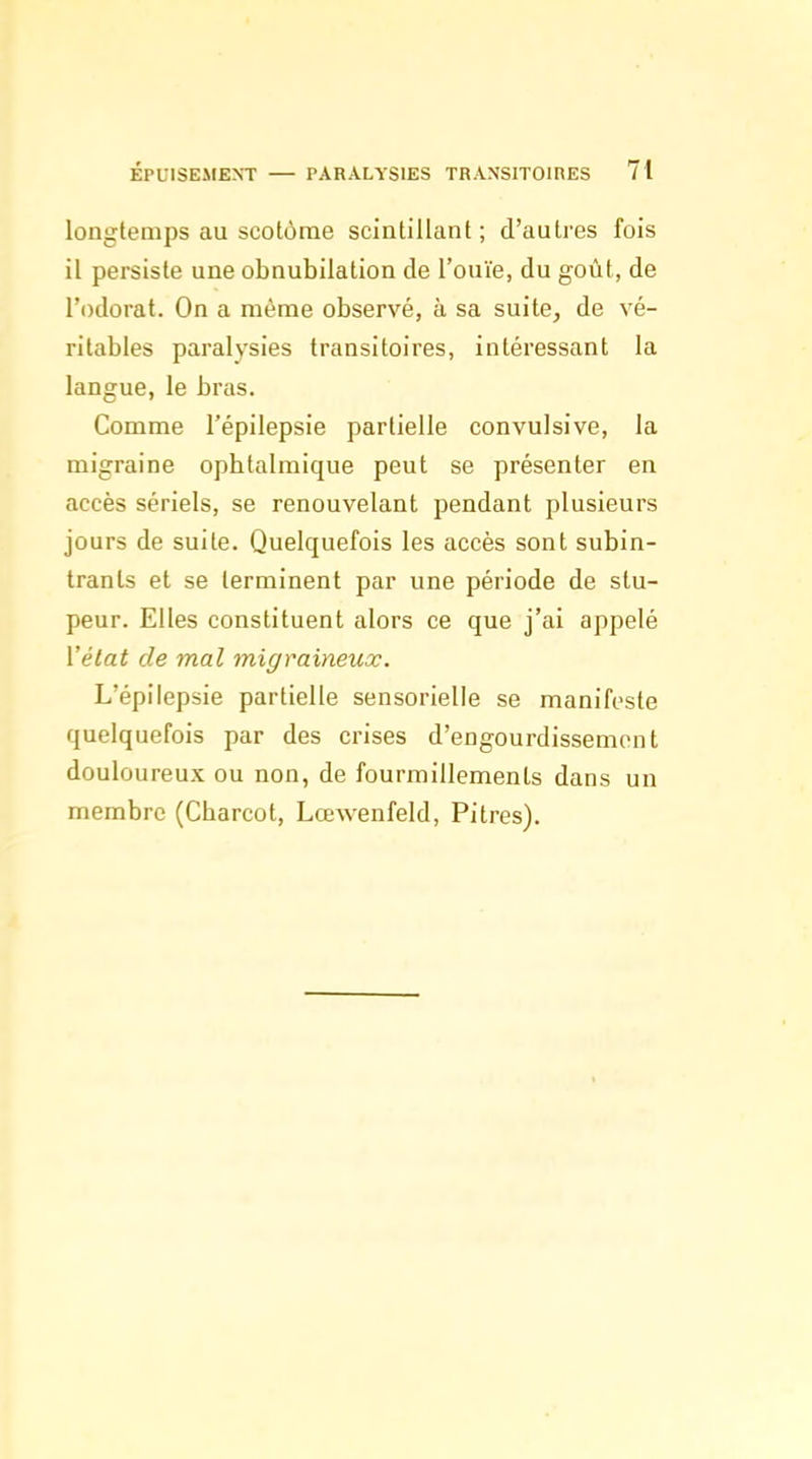 longtemps au scotôrae scintillant; d'autres fois il persiste une obnubilation de l'ouïe, du goût, de l'odorat. On a même observé, à sa suite, de vé- ritables paralysies transitoires, intéressant la langue, le bras. Comme l'épilepsie partielle convulsive, la migraine ophtalmique peut se présenter en accès sériels, se renouvelant pendant plusieurs jours de suite. Quelquefois les accès sont subin- tranls et se terminent par une période de stu- peur. Elles constituent alors ce que j'ai appelé Vétat de mal migraineux. L'épilepsie partielle sensorielle se manifeste quelquefois par des crises d'engourdissement douloureux ou non, de fourmillements dans un membre (Charcot, Lœwenfeld, Pitres).