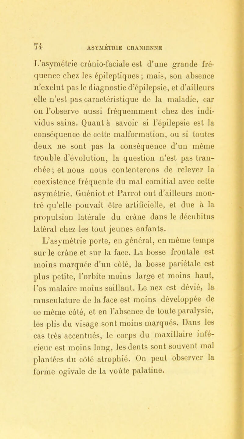 L'asymétrie crânio-faciale est d'une grande fré- quence chez les épileptiques ; mais, son absence n'exclut pas le diagnostic d'épilepsie, et d'ailleurs elle n'est pas caractéristique de la maladie, car on l'observe aussi fréquemment chez des indi- vidus sains. Quant à savoir si l'épilepsie est la conséquence de cette malformation, ou si toutes deux ne sont pas la conséquence d'un même trouble d'évolution, la question n'est pas tran- chée ; et nous nous contenterons de relever la coexistence fréquente du mal comitial avec cette asymétrie. Guéniot et Parrot ont d'ailleurs mon- tré qu'elle pouvait être artificielle, et due à la propulsion latérale du crâne dans le décubitus latéral chez les tout jeunes enfants. L'asymétrie porte, en général, en même temps sur le crâne et sur la face. La bosse frontale est moins marquée d'un côté, la bosse pariétale est plus petite, l'orbite moins large et moins haut, l'os malaire moins saillant. Le nez est dévié, la musculature de la face est moins développée de ce même côté, et en l'absence de toute paralysie, les plis du visage sont moins marqués. Dans les cas très accentués, le corps du maxillaire infé- rieur est moins long, les dents sont souvent mal plantées du côté atrophié. On peut observer la forme ogivale de la voùle palatine.