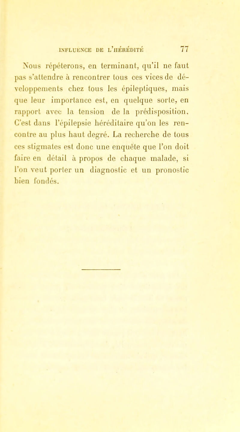 Nous répéterons, en terminant, qu'il ne faut pas s'attendre à rencontrer tous ces vices de dé- veloppements chez tous les épileptiques, mais que leur importance est, en quelque sorte, en rapport avec la tension de la prédisposition. C'est dans l'épilepsie héréditaire qu'on les ren- contre au plus haut degré. La recherche de tous ces stigmates est donc une enquête que l'on doit faire en détail à propos de chaque malade, si l'on veut porter un diagnostic et un pronostic bien fondés.