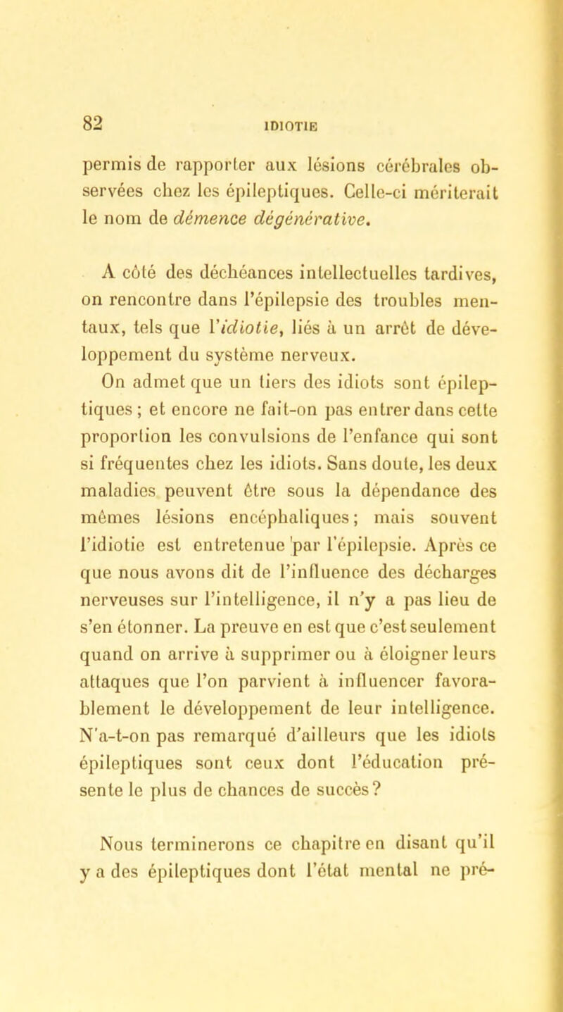 permis de rapporter aux lésions cérébrales ob- servées chez les épileptiques. Celle-ci mériterait le nom de démence dégénérative, A côté des déchéances intellectuelles tardives, on rencontre dans i'épilepsie des troubles men- taux, tels que l'idiotie, liés à un arrêt de déve- loppement du système nerveux. On admet que un tiers des idiots sont épilep- tiques ; et encore ne fait-on pas entrer dans cette proportion les convulsions de l'enfance qui sont si fréquentes chez les idiots. Sans doute, les deux maladies peuvent être sous la dépendance des mômes lésions encéphaliques ; mais souvent l'idiotie est entretenue'par I'épilepsie. Après ce que nous avons dit de l'influence des décharges nerveuses sur l'intelligence, il n'y a pas lieu de s'en étonner. La preuve en est que c'est seulement quand on arrive à supprimer ou à éloigner leurs attaques que l'on parvient à influencer favora- blement le développement de leur intelligence. N'a-t-on pas remarqué d'ailleurs que les idiots épileptiques sont ceux dont l'éducation pré- sente le plus de chances de succès? Nous terminerons ce chapitre en disant qu'il y a des épileptiques dont l'état mental ne pré-