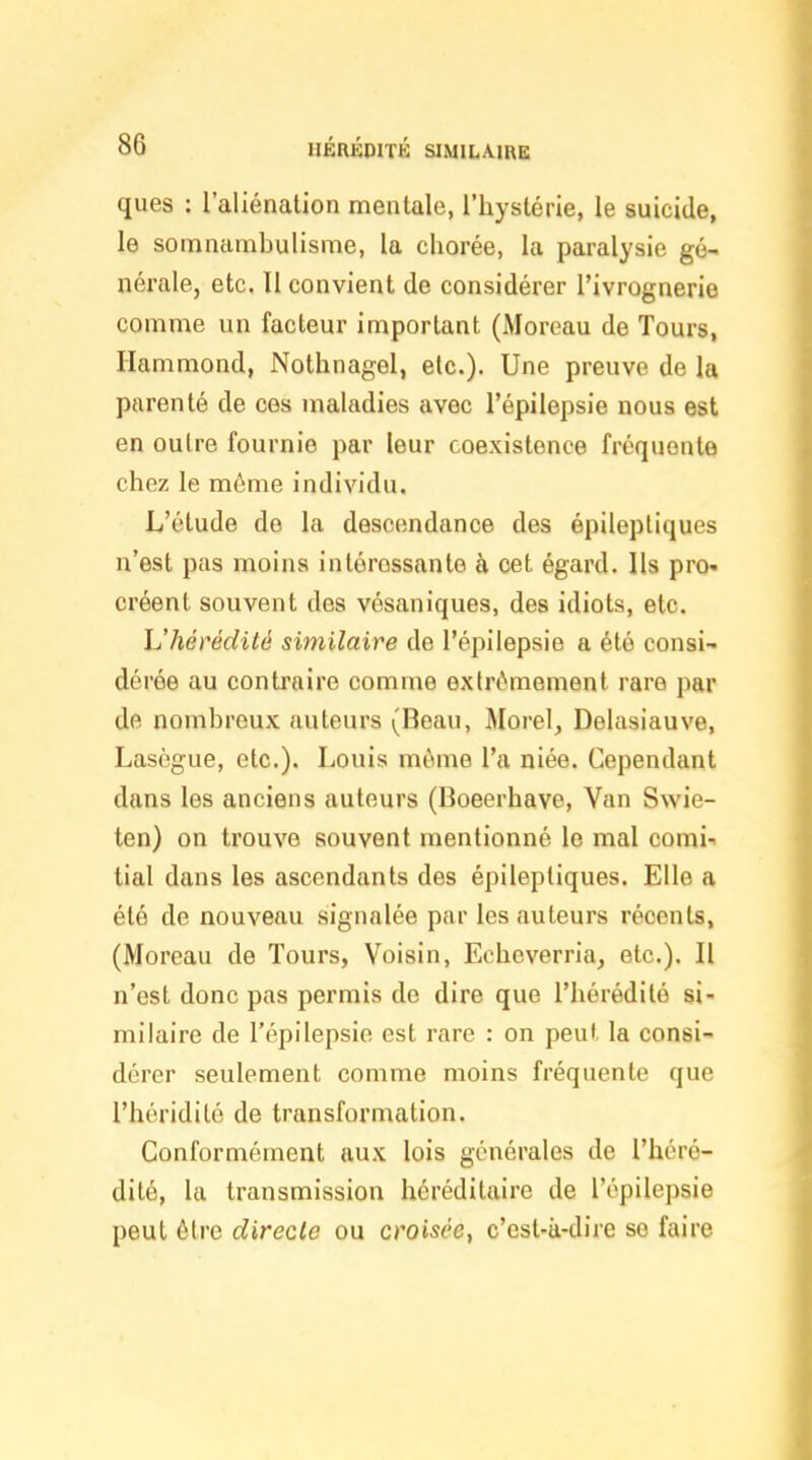 ques : l'aliénation mentale, l'hystérie, le suicide, le somnambulisme, la chorée, la paralysie gé- nérale, etc. Il convient de considérer l'ivrognerie comme un facteur important (Moreau de Tours, Ilammond, Nothnagel, etc.). Une preuve de la parenté de ces maladies avec l'épilepsie nous est en outre fournie par leur coexistence fréquente chez le môme individu. L'étude de la descendance des épiiepliques n'est pas moins intéressante à cet égard. Ils pro- créent souvent des vésaniques, des idiots, etc. L'hérédité similaire de l'épilepsie a été consi- dérée au conti'aire comme extrêmement rare par dfi nombreux auteurs (Beau, Morel, Delasiauve, Lasègue, etc.). Louis même l'a niée. Cependant dans les anciens autours (Boeerhave, Van Swie- ten) on trouve souvent mentionné le mal comi- tial dans les ascendants des épileptiques. Elle a été de nouveau signalée par les auteurs récents, (Moreau de Tours, Voisin, Echeverria, etc.). Il n'est donc pas permis de dire que l'hérédité si- milaire de l'épilepsie est rare : on peut la consi- dérer seulement comme moins fréquente que l'héridilé de transformation. Conformément aux lois générales de l'héré- dité, la transmission héréditaire de l'épilepsie peut être directe ou croisée^ c'est-à-dire se faire