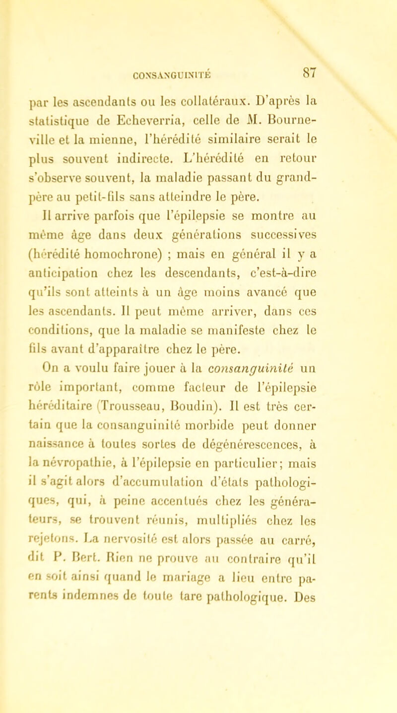 par les ascendants ou les collatéraux. D'après la statistique de Echeverria, celle de M. Bourne- ville et la mienne, l'hérédité similaire serait le plus souvent indirecte. L'hérédité en retour s'observe souvent, la maladie passant du grand- père au petit-fils sans atteindre le père. Il arrive parfois que l'épilepsie se montre au même âge dans deux générations successives (hérédité homochrone) ; mais en général il y a anticipation chez les descendants, c'est-à-dire qu'ils sont atteints à un âge moins avancé que les ascendants. Il peut même arriver, dans ces conditions, que la maladie se manifeste chez le fils avant d'apparaître chez le père. On a voulu faire jouer à la consanguinité un rôle important, comme fadeur de l'épilepsie héréditaire (Trousseau, Boudin). Il est très cer- tain que la consanguinité morbide peut donner naissance à toutes sortes de dégénérescences, à la névropathie, à l'épilepsie en particulier; mais il s'agit akjrs d'accumulation d'étals pathologi- ques, qui, à peine accentués chez les généra- teurs, se trouvent réunis, multipliés chez les rejetons. La nervosité est alors passée au carré, dit P. Bert. Rien ne prouve au contraire qu'il en soit ainsi quand le mariage a lieu entre pa- rents indemnes de toute lare pathologique. Des