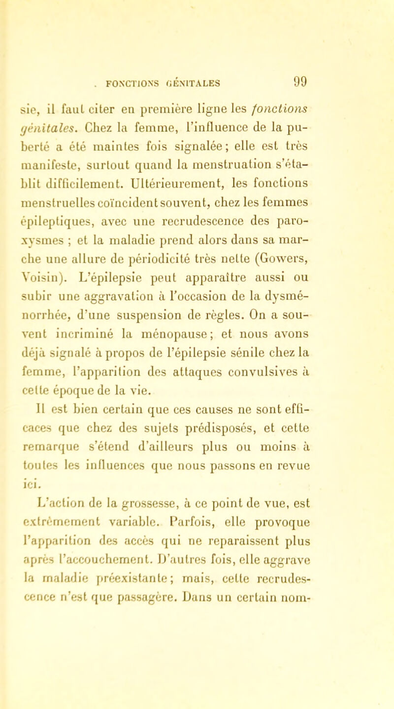 sie, il faul citer en première ligne les fondions (jénitales. Chez la femme, l'influence de la pu- berté a été maintes fois signalée; elle est très manifeste, surtout quanti la menstruation s'éta- blit difficilement. Ultérieurement, les fonctions menstruelles coïncident souvent, chez les femmes épileptiques, avec une recrudescence des paro- xysmes ; et la maladie prend alors dans sa mar- che une allure de périodicité très nette (Gowers, Voisin). L'épilepsie peut apparaître aussi ou subir une aggravation à l'occasion de la dysmé- norrhée, d'une suspension de règles. On a sou- vent incriminé la ménopause; et nous avons déjà signalé à propos de l'épilepsie sénile chez la femme, l'apparition des attaques convulsives à celle époque de la vie. Il est bien certain que ces causes ne sont effi- caces que chez des sujets prédisposés, et cette remarque s'étend d'ailleurs plus ou moins à toutes les influences que nous passons en revue ici. L'action de la grossesse, à ce point de vue, est cxtn';mement variable. Parfois, elle provoque l'apparition des accès qui ne reparaissent plus après l'accouchement. D'autres fois, elle aggrave la maladie préexistante; mais, celte recrudes- cence n'est que passagère. Dans un certain nom-