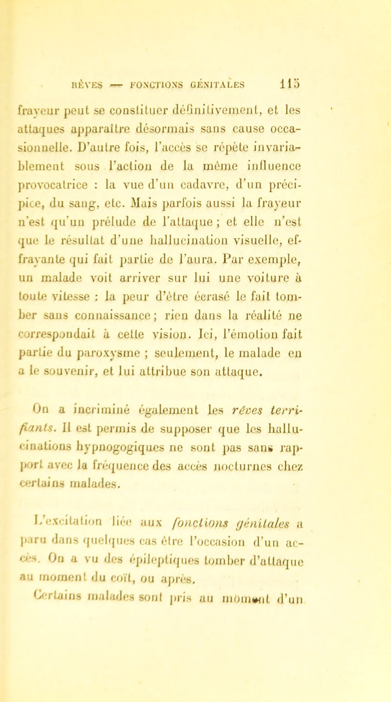 fravcur peut se constituer défmitivement, et les attaques apparaître désormais sans cause occa- sionnelle. D'autre fois, l'accès se répète invaria- blement sous l'action de la même intluence provocatrice : la vue d'un cadavre, d'un préci- pite, du sang, etc. Mais parfois aussi la frayeur n'est quun prélude de l'attaque ; et elle n'est que le résultat d'une hallucination visuelle, ef- frayante qui fait partie de l'aura. Par exemple, un malade voit arriver sur lui une voiture à toute vitesse : la peur d'être écrasé le fait tom- ber sans connaissance ; rien dans la réalité ne correspondait à cette vision. Ici, l'émotion l'ait partie du paroxysme ; seulement, le malade en a le souvenir, et lui attribue son attaque. On a inciiniiné également les rêves terri- fiants. 11 est permis de supposer que les hallu- i:inations hypnogogiques ne sont pas sans rap- j>ort avec la fréquence des acci'is nocturnes chez certains malades. L'excitation liée aux fonctions génitales a paru dans quelques cas être l'occasion d'un ac- ci-s. On a vu des épiloptiques tomber d'attaque au moment du coït, ou après. O.Ttains malades son! j.ris au muniMit d'un