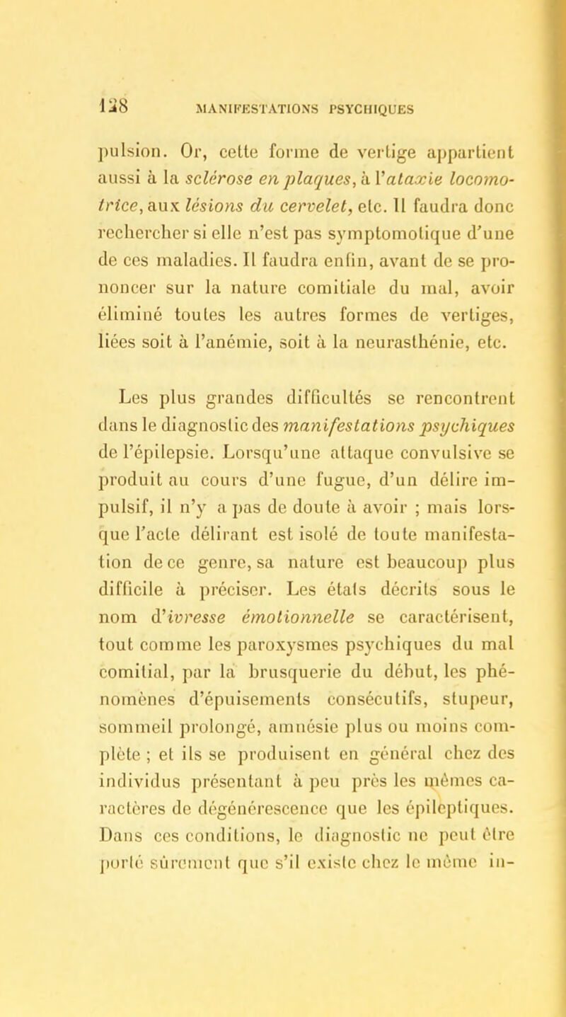 MANIPESTATIONS PSYCHIQUES pulsion. Or, cette forme de vertige aj)partieiit aussi à la sclérose en plaques, a. Vataxie locomo- trice,q.\xx lésions du cervelet, etc. Il faudra donc rechercher si elle n'est pas symptomolique d'une de ces maladies. Il faudra enfin, avant de se pro- noncer sur la nature comitiale du mal, avoir éliminé toutes les autres formes de vertiges, liées soit à l'anémie, soit à la neurasthénie, etc. Les plus grandes difficultés se rencontrent dans le diagnostic des manifestations psychiques de l'épilepsie. Lorsqu'une attaque convulsive se produit au cours d'une fugue, d'un délire im- pulsif, il n'y a pas de doute à avoir ; mais lors- que l'acte délirant est isolé de toute manifesta- tion de ce genre, sa nature est beaucoup plus difficile à préciser. Les étals décrits sous le nom d'ivresse émotionnelle se caractérisent, tout comme les paroxysmes psychiques du mal comitial, par là brusquerie du début, les phé- nomènes d'épuisements consécutifs, stupeur, sommeil prolongé, amnésie plus ou moins com- plète ; et ils se produisent en général chez des individus présentant à peu près les mêmes ca- ractères de dégénérescence que les épilcptiques. Dans ces conditions, le diiignoslic ne peut être ])orlé sûrement que s'il existe chez le mùmc in-