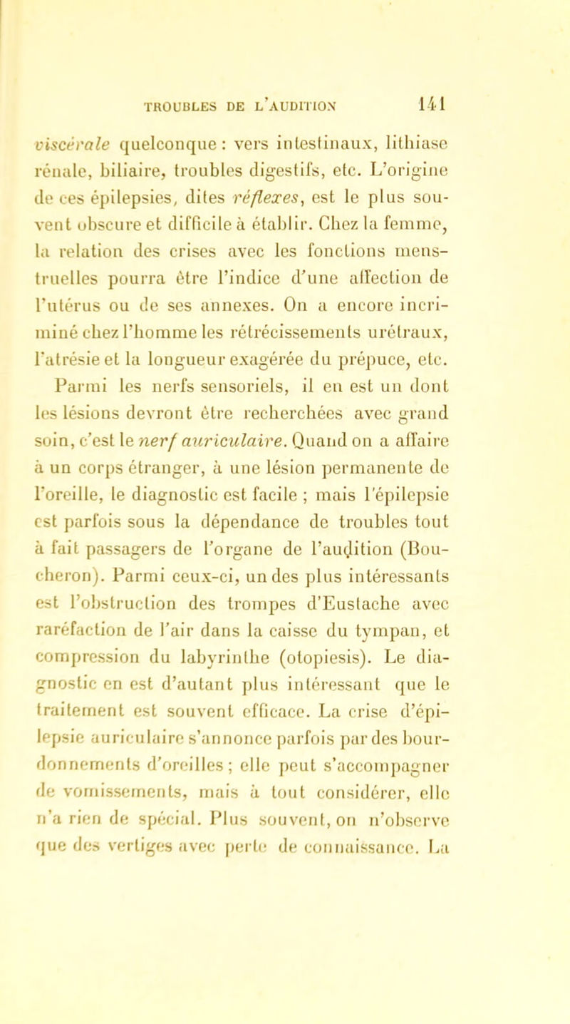 viscérale quelconque: vers intestinaux, lithiase rénale, biliaire, troubles digestifs, etc. L'origine de ces épilepsies, dites réflexes, est le plus sou- vent obscure et difQcile à établir. Chez la femme, la relation des crises avec les fonctions mens- truelles pourra être l'indice d'une alfectiou de l'utérus ou de ses annexes. On a encore incri- miné chez l'homme les rétrécissements urétraux, l'atrésie et la longueur exagérée du prépuce, etc. Parmi les nerfs sensoriels, il en est un dont les lésions devront être recherchées avec grand soin, c'est le nerf auriculaire. Quand on a affaire à un corps étranger, à une lésion permanente de l'oreille, le diagnostic est facile ; mais 1 epilepsie est parfois sous la dépendance de troubles tout à fait passagers de l'organe de l'audition (Bou- cheron). Parmi ceux-ci, un des plus intéressants est l'obstruction des trompes d'Eustache avec raréfaction de l'air dans la caisse du tympan, et compression du labyrinthe (otopiesis). Le dia- gnostic en est d'autant plus intéressant que le traitement est souvent efficace. La crise d'épi- lepsie auriculaire s'annonce parfois par des bour- donnements d'oreilles; elle peut s'accompagner de vomissements, mais à tout considérer, elle n'a rien de spécial. Plus souvent, on n'observe que des vertiges avec perte de connaissance. La