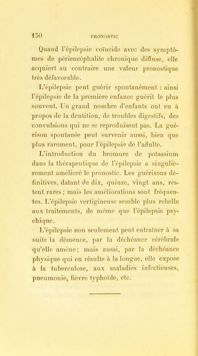 i 50 l'RONOSTIC Quand l'épilepsie coïncide avec des symptô- mes de périencéphalile chronique difluse, elle acquiert au contraire une valeur pronostique très défavorable. L'épilepsie peut guérir spontanément : ainsi l'épilepsie de la première enfance guérit le plus souvent. Un grand nombre d'enfants ont eu à propos de la dentition, de troubles digestifs, des convulsions qui ne se reproduisent pas. La gué- rison spontanée peut survenir aussi, bien que plus rarement, pour l'épilepsie de l'adulte. L'introduction du bromure de potassium dans la thérapeutique de l'épilepsie a singuliè- rement amélioré le pronostic. Les guérisons dé- finitives, datant de dix, quinze, vingt ans, res- tent rares ; mais les améliorations sont fréquen- tes. L'épilepsie vertigineuse semble plus rebelle aux traitements, de môme que l'épilepsie psy- chi(]UG. L'épilepsie non seulement peut entraîner à sa suite la démence, par la déchéance cérébrale qu'elle amène; mais aussi, par la déchéance physique qui en résulte à la longue, elle expose à la tuberculose, aux maladies infectieuses, pneumonie, lièvre typhoïde, etc.