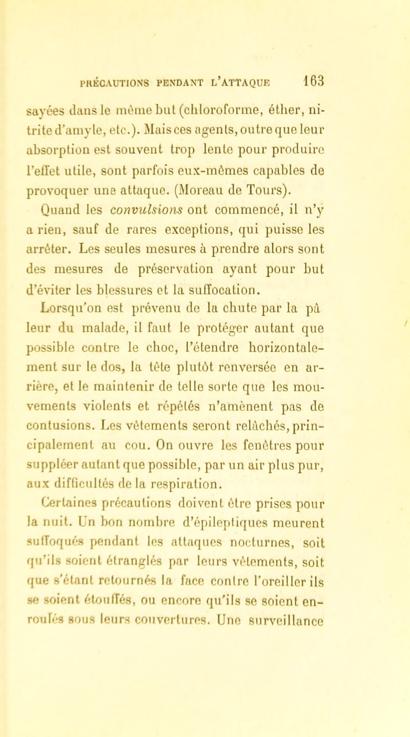 sayées dans le mùnie but (chloroforme, éther, ni- trited'aniyle, etc.). Mais ces agents, outre que leur absorption est souvent trop lente pour produire l'effet utile, sont parfois eux-mêmes capables de provoquer une attaque. (Moreau de Tours). Quand les convulsions ont commencé, il n'y a rien, sauf de rares exceptions, qui puisse les arrêter. Les seules mesures à prendre alors sont des mesures de préservation ayant pour but d'éviter les blessures et la suffocation. Lorsqu'on est prévenu de la chute par la pà leur du malade, il faut le protéger autant que possible contre le choc, l'étendre horizontale- ment sur le dos, la tête plutôt renversée en ar- rière, et le maintenir de telle sorte que les mou- vements violents et répétés n'amènent pas de contusions. Les vêlements seront relâchés,prin- cipalement au cou. On ouvre les fenêtres pour suppléer autant que possible, par un air plus pur, aux difficultés de la respiration. Certaines précautions doivent être prises pour la nuit. Un bon nombre d'épilepiiques meurent suffoqués pendant les attaques nocturnes, soit qu'ils soient étranglés par leurs vêtements, soit que s'étant retournés la face contre l'oreiller ils se soient étouffés, ou encore qu'ils se soient en- roulés sous leurs couvertures. Une surveillance