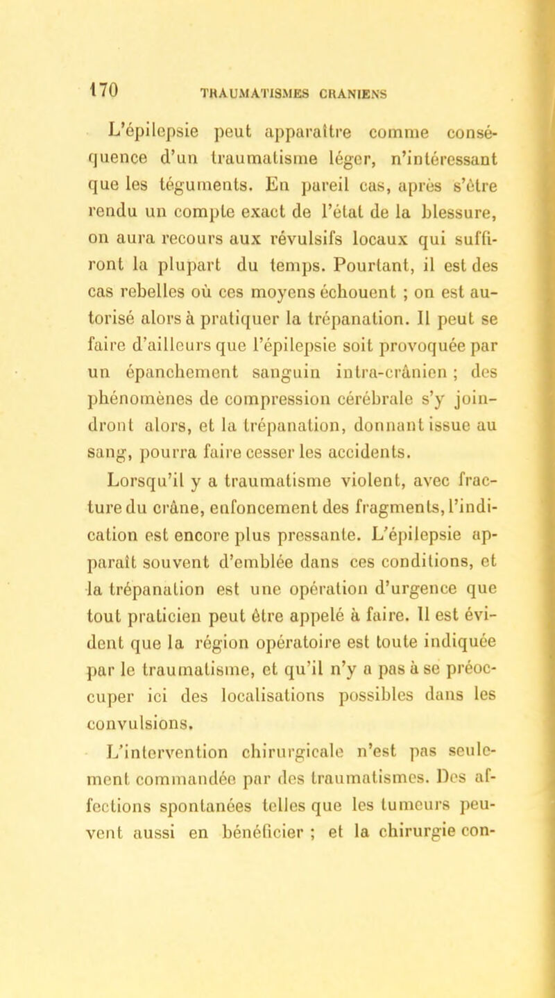 THAU.MAT1SMES CRANIENS L'épilepsie peut apparaître comme consé- quence d'un traumatisme léger, n'intéressant que les téguments. En pareil cas, après s'être rendu un compte exact de l'état de la blessure, on aura recours aux révulsifs locaux qui suffi- ront la plupart du temps. Pourtant, il est des cas rebelles où ces moyens écbouent ; on est au- torisé alors à pratiquer la trépanation. Il peut se faire d'ailleurs que l'épilepsie soit provoquée par un épancbement sanguin intra-crânien ; des phénomènes de compression cérébrale s'y join- dront alors, et la trépanation, donnant issue au sang, pourra faire cesser les accidents. Lorsqu'il y a traumatisme violent, avec frac- ture du crâne, enfoncement des fragments, l'indi- cation est encore plus pressante. L'épilepsie ap- paraît souvent d'emblée dans ces conditions, et la trépanation est une opération d'urgence que tout praticien peut être appelé à faire. 11 est évi- dent que la région opératoire est toute indiquée par le traumatisme, et qu'il n'y a pas à se préoc- cuper ici des localisations possibles dans les convulsions. L'intervention chirurgicale n'est pas seule- ment commandée par des traumatismes. Des af- fections spontanées telles que les tumeurs peu- vent aussi en bénéficier ; et la chirurgie con-