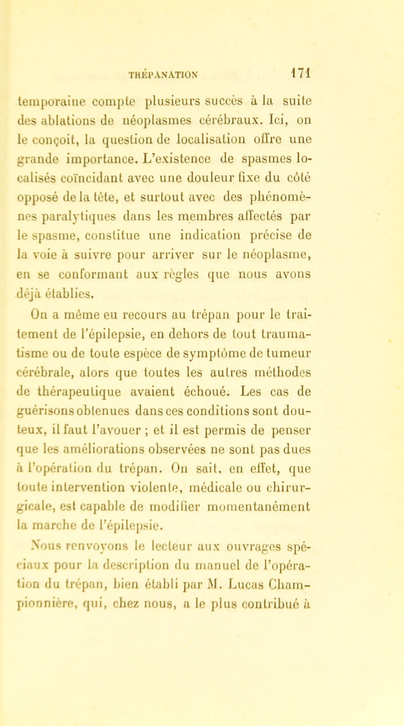 lemporaine compte plusieurs succès à la suite (les ablations de néoplasmes cérébraux. Ici, on le conçoit, la question de localisation offre une grande importance. L'existence de spasmes lo- calisés coïncidant avec une douleur Qxe du côté opposé delà tète, et surtout avec des phénomè- nes paralytiques dans les membres alTectés par le spasme, constitue une indication précise de la voie à suivre pour arriver sur le néoplasme, en se conformant aux règles que nous avons déjà établies. On a même eu recours au trépan pour le trai- tement de l'épilepsie, en dehors de tout trauma- tisme ou de toute espèce de symptôme de tumeur cérébrale, alors que toutes les autres méthodes de thérapeutique avaient échoué. Les cas de guérisons obtenues dans ces conditions sont dou- teux, il faut l'avouer ; et il est permis de penser que les améliorations observées ne sont pas dues à l'opération du trépan. On sait, en effet, que toute intervention violente, médicale ou chirur- gicale, est capable de modilier momentanément la marche de l'épilepsie. Nous renvoyons le lecteur aux ouvrages spé- ciaux pour la description du manuel de l'opéra- tion du trépan, bien établi par M. Lucas Cham- pinnnicre, qui, chez nous, a le plus contribué à