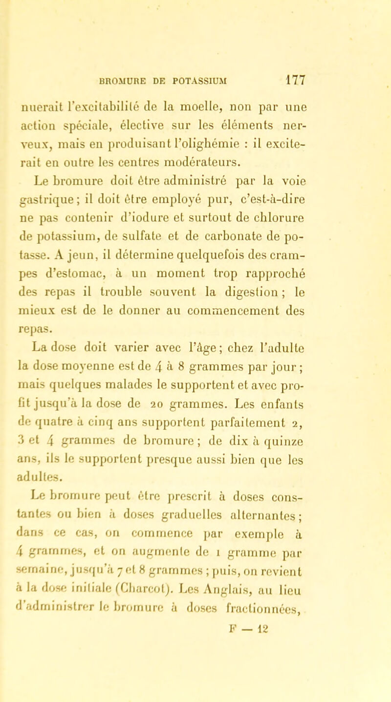 nuerait l'excitabililé de la moelle, non par une action spéciale, élective sur les éléments ner- veux, mais en produisant l'olighémie : il excite- rait en outre les centres modérateurs. Le bromure doit être administré par la voie gastrique ; il doit être employé pur, c'est-à-dire ne pas contenir d'iodure et surtout de chlorure de potassium, de sulfate et de carbonate de po- tasse. A jeun, il détermine quelquefois des cram- pes d'estomac, à un moment trop rapproché des repas il trouble souvent la digestion ; le mieux est de le donner au commencement des re])as. La dose doit varier avec l'âge ; chez l'adulte la dose moyenne est de 4 à. 8 grammes par jour ; mais quelques malades le supportent et avec pro- fit jusqu'à la dose de 20 grammes. Les enfants de quatre à cinq ans supportent parfaitement i, Z et 4 grammes de bromure ; de dix à quinze ans, ils le supportent presque aussi bien que les adultes. Le bromure peut être prescrit à doses cons- tantes ou bien à doses graduelles alternantes; dans ce cas, on commence par exemple à 4 grammes, et on augmente de i gramme par semaine, jusqu'à 7 et 8 grammes ; puis, on revient à la dose initiale (Ciiarcot). Les Anglais, au lieu d'administrer le bromure à doses fractionnées, F — 12